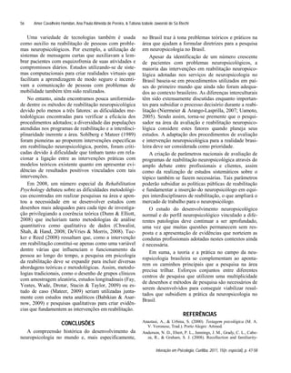 Amer Cavalheiro Hamdan, Ana Paula Almeida de Pereira, & Tatiana Izabele Jaworski de Sá Riechi
Interação em Psicologia, Curitiba, 2011, 15(n. especial), p. 47-58
56
Uma variedade de tecnologias também é usada
como auxilio na reabilitação de pessoas com proble-
mas neuropsicológicos. Por exemplo, a utilização de
sistemas de mensagens curtas que auxiliavam a lem-
brar pacientes com esquizofrenia de suas atividades e
compromissos diários. Estudos utilizando-se de siste-
mas computacionais para criar realidades virtuais que
facilitam a aprendizagem de modo seguro e incenti-
vam a comunicação de pessoas com problemas de
mobilidade também têm sido realizados.
No entanto, ainda encontramos pouca uniformida-
de dentre os métodos de reabilitação neuropsicológica
devido pelo menos a três fatores: as dificuldades me-
todológicas encontradas para verificar a eficácia dos
procedimentos adotados; a diversidade das populações
atendidas nos programas de reabilitação e a interdisci-
plinaridade inerente a área. Sohlberg e Mateer (1989)
foram pioneiras ao proporem intervenções especificas
em reabilitação neuropsicológica, porém, foram criti-
cadas devido à dificuldade que tinham tanto em rela-
cionar a ligação entre as intervenções práticas com
modelos teóricos existente quanto em apresentar evi-
dências de resultados positivos vinculados com tais
intervenções.
Em 2008, um número especial da Rehabilitation
Psychology debateu sobre as dificuldades metodológi-
cas encontradas em realizar pesquisas na área e apon-
tou a necessidade em se desenvolver estudos com
desenhos mais adequados para cada tipo de investiga-
ção privilegiando a coerência teórica (Dunn & Elliott,
2008) que incluiriam tanto metodologias de análise
quantitativa como qualitativa de dados (Chwalist,
Shah, & Hand, 2008; DeVries & Morris, 2008). Tuc-
ker e Reed (2008) ressaltam que, como a intervenção
em reabilitação constitui-se apenas como uma variável
dentre várias que influenciam o funcionamento da
pessoa ao longo do tempo, a pesquisa em psicologia
da reabilitação deve se expandir para incluir diversas
abordagens teóricas e metodológicas. Assim, metodo-
logias tradicionais, como o desenho de grupos clínicos
com amostragem aleatória, estudos longitudinais (Fay,
Yeates, Wade, Drotar, Stacin & Taylor, 2009) ou es-
tudo de caso (Mateer, 2009) seriam utilizadas junta-
mente com estudos meta analíticos (Babikian & Asar-
now, 2009) e pesquisas qualitativas para criar evidên-
cias que fundamentem as intervenções em reabilitação.
CONCLUSÕES
A compreensão histórica do desenvolvimento da
neuropsicologia no mundo e, mais especificamente,
no Brasil traz à tona problemas teóricos e práticos na
área que ajudam a formular diretrizes para a pesquisa
em neuropsicologia no Brasil.
Apesar da identificação de um número crescente
de pacientes com problemas neuropsicológicos, a
maioria das intervenções em reabilitação neuropsico-
lógica adotadas nos serviços de neuropsicologia no
Brasil baseia-se em procedimentos utilizados em paí-
ses do primeiro mundo que ainda não foram adequa-
dos ao contexto brasileiro. As diferenças interculturais
têm sido extensamente discutidas enquanto importan-
tes para subsidiar o processo decisório durante a reabi-
litação (Niermeier & Arango-Lasprilla, 2007; Uamoto,
2005). Sendo assim, torna-se premente que o pesqui-
sador na área da avaliação e reabilitação neuropsico-
lógica considere estes fatores quando planeja seus
estudos. A adaptação dos procedimentos de avaliação
e intervenção neuropsicológica para a realidade brasi-
leira deve ser considerada como prioridade.
A criação de parâmetros nacionais de avaliação de
programas de reabilitação neuropsicológica através do
amplo debate entre profissionais e clientes, assim
como da realização de estudos sistemáticos sobre o
tópico também se fazem necessárias. Tais parâmetros
poderão subsidiar as políticas públicas de reabilitação
e fundamentar a inserção do neuropsicólogo em equi-
pes interdisciplinares de reabilitação, o que ampliará o
mercado de trabalho para o neuropsicólogo.
O estudo do desenvolvimento neuropsicológico
normal e do perfil neuropsicológico vinculado a dife-
rentes patologias deve continuar a ser aprofundado,
uma vez que muitas questões permanecem sem res-
posta e a apresentação de evidências que norteiem as
condutas profissionais adotadas nestes contextos ainda
é necessária.
Em suma, a teoria e a prática no campo da neu-
ropsicologia brasileira se complementam ao aponta-
rem os caminhos principais que a pesquisa na área
precisa trilhar. Esforços conjuntos entre diferentes
centros de pesquisa que utilizem uma multiplicidade
de desenhos e métodos de pesquisa são necessários de
serem desenvolvidos para conseguir viabilizar resul-
tados que subsidiem a prática da neuropsicologia no
Brasil.
REFERÊNCIAS
Anastasi, A., & Urbina, S. (2000). Testagem psicológica (M. A.
V. Veronese, Trad.). Porto Alegre: Artmed.
Anderson, N. D., Ebert, P. L., Jennings, J. M., Grady, C. L., Cabe-
za, R., & Graham, S. J. (2008). Recollection and familiarity-
 