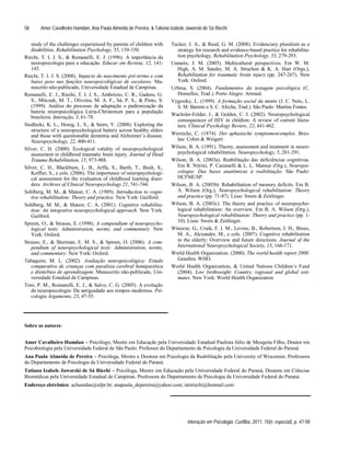 Amer Cavalheiro Hamdan, Ana Paula Almeida de Pereira, & Tatiana Izabele Jaworski de Sá Riechi
Interação em Psicologia, Curitiba, 2011, 15(n. especial), p. 47-58
58
study of the challenges experienced by parents of children with
disabilities. Rehabilitation Psychology, 55, 139-150.
Riechi, T. I. J. S., & Romanelli, E. J. (1996). A importância da
neuropsicologia para a educação. Educar em Revista, 12, 141-
145.
Riechi, T. I. J. S. (2008). Impacto do nascimento pré-termo e com
baixo peso nas funções neuropsicológicas de escolares. Ma-
nuscrito não-publicado, Universidade Estadual de Campinas.
Romanelli, E. J., Riechi, T. I. J. S., Ambrózio, C. R., Gadens, G.
S., Mitczuk, M. T., Oliveira, M. A. F., Sá, P. S., & Pinto, S.
(1999). Análise do processo de adaptação e padronização da
bateria neuropsicológica Luria-Christensen para a população
brasileira. Interação, 3, 61-78.
Siedlecki, K. L., Honig, L. S., & Stern, Y. (2008). Exploring the
structure of a neuropsychological battery across healthy elders
and those with questionable dementia and Alzheimer s disease.
Neuropsychology, 22, 400-411.
Silver, C. H. (2000). Ecological validity of neuropsychological
assessment in childhood traumatic brain injury. Journal of Head
Trauma Rehabilitation, 15, 973-988.
Silver, C. H., Blackburn, L. B., Arffa, S., Barth, T., Bush, S.,
Koffler, S., e cols. (2006). The importance of neuropsychologi-
cal assessment for the evaluation of childhood learning disor-
ders. Archives of Clinical Neuropsychology 21, 741-744.
Sohlberg, M. M., & Mateer, C. A. (1989). Introduction to cogni-
tive rehabilitation: Theory and practice. New York: Guilford.
Sohlberg, M. M., & Mateer, C. A. (2001). Cognitive rehabilita-
tion: An integrative neuropsychological approach. New York:
Guilford.
Spreen, O., & Strauss, E. (1998). A compendium of neuropsycho-
logical tests: Administration, norms, and commentary. New
York: Oxford.
Strauss, E., & Sherman, E. M. S., & Spreen, O. (2006). A com-
pendium of neuropsychological tests: Administration, norms,
and commentary. New York: Oxford.
Tabaquim, M. L. (2002). Avaliação neuropsicológica: Estudo
comparativo de crianças com paralisia cerebral hemiparética
e distúrbios de aprendizagem. Manuscrito não-publicado, Uni-
versidade Estadual de Campinas.
Toni, P. M., Romanelli, E. J., & Salvo, C. G. (2005). A evolução
da neuropsicologia: Da antiguidade aos tempos modernos. Psi-
cologia Argumento, 23, 47-55.
Tucker, J. A., & Reed, G. M. (2008). Evidenciary pluralism as a
strategy for research and evidence-based practice for rehabilita-
tion psychology. Rehabilitation Psychology, 53, 279-293.
Uamoto, J. M. (2005). Multicultural perspectives. Em W. M.
High, A. M. Sander, M. A. Struchen & K. A. Hart (Orgs.),
Rehabilitation for traumatic brain injury (pp. 247-267). New
York: Oxford.
Urbina, S. (2004). Fundamentos da testagem psicológica (C.
Dornelles, Trad.). Porto Alegre: Artmed.
Vygostky, L. (1999). A formação social da mente (J. C. Neto, L.
S. M. Barreto e S. C. Afeche, Trad.). São Paulo: Martins Fontes.
Wachsler-Felder, J., & Golden, C. J. (2002). Neuropsychological
consequences of HIV in children: A review of current litera-
ture. Clinical Psychology Review, 22, 441-462.
Wernicke, C. (1874). Der aphasische symptomencomplex. Bres-
lau: Cohm & Weigert.
Wilson, B. A. (1991). Theory, assessment and treatment in neuro-
psychological rehabilitation. Neuropsychology, 5, 281-291.
Wilson, B. A. (2003a). Reabilitação das deficiências cognitivas.
Em R. Nitrini, P. Caramelli & L. L. Mansur (Org.), Neuropsi-
cologia: Das bases anatômicas à reabilitação. São Paulo:
HCFMUSP.
Wilson, B. A. (2003b). Rehabilitation of memory deficits. Em B.
A. Wilson (Org.), Neuropsychological rehabilitation: Theory
and practice (pp. 71-87). Lisse: Swets & Zeitlinger.
Wilson, B. A. (2003c). The theory and practice of neuropsycho-
logical rehabilitation: An overview. Em B. A. Wilson (Org.),
Neuropsychological rehabilitation: Theory and practice (pp. 1-
10). Lisse: Swets & Zeitlinger.
Winocur, G., Craik, F. I. M., Levine, B., Robertson, I. H., Binns,
M. A., Alexander, M., e cols. (2007). Cognitive rehabilitation
in the elderly: Overview and future directions. Journal of the
International Neuropsychological Society, 13, 166-171.
World Health Organization. (2000). The world health report 2000.
Genebra: WHO.
World Health Organization, & United Nations Children s Fund
(2004). Low birthweight: Country, regional and global esti-
mates. New York: World Health Organization
Sobre os autores:
Amer Cavalheiro Hamdan Psicólogo, Mestre em Educação pela Universidade Estadual Paulista Júlio de Mesquita Filho, Doutor em
Psicobiologia pela Universidade Federal de São Paulo. Professor do Departamento de Psicologia da Universidade Federal do Paraná.
Ana Paula Almeida de Pereira Psicóloga, Mestre e Doutora em Psicologia da Reabilitação pela University of Wisconsin. Professora
do Departamento de Psicologia da Universidade Federal do Paraná.
Tatiana Izabele Jaworski de Sá Riechi Psicóloga, Mestre em Educação pela Universidade Federal do Paraná, Doutora em Ciências
Biomédicas pela Universidade Estadual de Campinas. Professora do Departamento de Psicologia da Universidade Federal do Paraná.
Endereço eletrônico: achamdan@ufpr.br; anapaula_depereira@yahoo.com; tatiriechi@hotmail.com
 