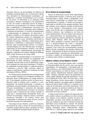 Amer Cavalheiro Hamdan, Ana Paula Almeida de Pereira, & Tatiana Izabele Jaworski de Sá Riechi
Interação em Psicologia, Curitiba, 2011, 15(n. especial), p. 47-58
48
alterações afetivas e de personalidade. Os objetivos da
avaliação neuropsicológica são: (1) descrever e identi-
ficar alterações do funcionamento psicológico; (2)
estabelecer o correlato neurobiológico com o resulta-
do dos testes; (3) determinar se as alterações estão
associadas a doenças neurológicas e/ou psiquiátricas
ou não; (4) avaliar as alterações através do tempo e
desenvolver um prognóstico; (5) oferecer orientações
para a reabilitação e o planejamento vocacional e/ou
educacional; (6) oferecer orientações para cuidadores
e familiares de pacientes; (7) auxiliar no planejamento
e implementação do tratamento; (8) desenvolver a
pesquisa científica; e (9) elaborar documentos legais.
Os exames diagnósticos podem ser empregados em
situações legais, tais como: interdições, absolvição ou
detenção de pessoas, admissão e afastamentos previ-
denciários e trabalhistas e indenizações (também co-
nhecida como neuropsicologia forense). A avaliação
neuropsicológica tem sido utilizada para investigar a
organização do funcionamento cerebral e sua relação
com as atividades comportamentais decorrentes de
distúrbios específicos do cérebro (Hebben & Milberg,
2002; Lezak, Howieson, & Loring, 2004).
A reabilitação neuropsicológica é um processo em
que pessoas com lesão cerebral, em cooperação com
profissionais de saúde, familiares e membros da co-
munidade, buscam tratar ou aliviar deficiências cogni-
tivas resultantes de uma lesão neurológica. O objetivo
da reabilitação neuropsicológica é capacitar pacientes
e familiares a conviver, lidar, contornar, reduzir ou
superar as deficiências cognitivas resultantes de lesão
neurológica (Wilson, 2003a).
Os conhecimentos produzidos pela neuropsicologia
têm um amplo emprego na investigação científica e na
aplicação destes conhecimentos no campo profissio-
nal. A investigação científica auxilia na busca de ex-
plicações sobre as relações entre o cérebro e o com-
portamento. Na atuação profissional, a avaliação e a
reabilitação neuropsicológica contribuem para a iden-
tificação, documentação e tratamento das alterações
cognitivas e comportamentais presentes em diversas
situações onde o sistema nervoso central é afetado. O
papel que a neuropsicologia desempenha dentro do
contexto da psicologia, enquanto ciência e profissão,
encontra-se vinculado a sua história. Assim, para
compreender as perspectivas atuais da área, torna-se
necessária uma breve revisão histórica.
Este artigo tem por objetivo, a partir da compreen-
são histórica de como o campo da neuropsicologia se
constituiu, propor diretrizes para a pesquisa em avali-
ação e a reabilitação neuropsicológica no Brasil.
Breve história da neuropsicologia
Apesar da delimitação recente desta especialidade
do conhecimento humano, o interesse pelo estudo da
neuropsicologia é antigo. Desde a antiguidade, o ho-
mem buscou compreender as relações ente cérebro,
comportamento e cognição. A história da neuropsico-
logia pode ser dividia em três grandes períodos: hipó-
tese cardíaca versus hipótese cerebral, localizacionis-
mo versus holismo e funcionalismo versus cogniti-
vismo. Esta divisão não se fundamenta nos períodos
históricos clássicos, mas configura-se em torno de
temas predominantes. Diversos autores têm relaciona-
do o desenvolvimento da neuropsicologia com os
períodos históricos clássicos (Kristensen, Almeida, &
Gomes, 2001; Pinheiro, 2005; Toni, Romanelli, &
Salvo, 2005), perdendo o elemento central do estudo
que é o desenvolvimento das visões e concepções
acerca das relações entre cérebro, comportamento e
cognição. Estas visões não necessariamente acompa-
nham a divisão cronológica dos períodos clássicos da
história. Cada período do desenvolvimento da história
da neuropsicologia é marcado por determinadas con-
trovérsias a respeito do entendimento da época sobre
as relações entre cérebro e comportamento.
Hipótese cardíaca versus hipótese cerebral
O mais antigo documento datado sobre a história
da Neuropsicologia não foi escrito, mas é um registro
arqueológico. Na antiguidade, a curiosidade pelo cé-
rebro justificou o uso indiscriminado da craniotomia.
Estudos arqueológicos, ao redor do mundo e em dife-
rentes culturas, identificaram inúmeros crânios trepa-
nados, cirurgias realizadas através de perfurações no
crânio, alguns datando do período paleolítico e neolí-
tico (Feinberg & Farah, 1997). Por outro lado, o mais
antigo documento escrito descrevendo a localização
das funções mentais é um papiro egípcio chamado de
Papiros de Edwin Smith (1600 a.C.), contendo a des-
crição de 48 indivíduos com lesões traumáticas. Estes
papiros registram as primeiras tentativas de buscar a
localização cortical das funções mentais mediante
descrições das lesões cerebrais.
A antiga controvérsia a respeito da origem das fun-
ções mentais radicava na polêmica em torno da hipó-
tese cardíaca versus hipótese cerebral. Os povos da
antiguidade, em geral, eram adeptos da hipótese car-
díaca que enfatizava que toda a expressão mental dos
indivíduos estava localizada no coração. No período
grego clássico, houve as primeiras tentativas de orga-
nização sistemática desses conhecimentos. Platão
(428-348 a.C.), filósofo grego, descreveu em detalhes
 
