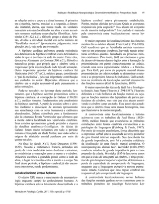 Avaliação e Reabilitação Neuropsicológica: Desenvolvimento Histórico e Perspectivas Atuais
Interação em Psicologia, Curitiba, 2011, 15(n. especial), p. 47-58
49
as relações entre o corpo e a alma humana. A primeira
era a matéria, perene, mutável e, a segunda, a dimen-
são imaterial, eterna, que nunca muda. As verdades
essenciais estavam localizadas na alma e eram acessí-
veis somente mediante especulações filosóficas. Aris-
tóteles (384-322 a.C.), filósofo grego e aluno de Pla-
tão, dividiu a atividade mental em certo número de
a-
ginação, etc.), cuja sede era o coração.
A hipótese cardíaca enfrentou grande resistência
dos defensores da hipótese cerebral; estes defendiam a
visão de que o cérebro era sede da mente. Entre eles,
destaca-se Alcmaeon de Crotona (500 a.C.), filósofo e
naturalista grego, que propôs que o cérebro seria o
responsável pela localização de cada tipo de sensação.
Outro importante opositor da hipótese cardíaca foi
Hipócrates (460-377 a.C.), médico grego, considerado
aos cuidados da saúde. Hipócrates afirmava que o
cérebro era o órgão responsável pelo pensamento e
pelas sensações.
Pode-se perceber, no decorrer deste período, len-
tamente, que a hipótese cerebral predominou sobre a
hipótese cardíaca. A concepção de Galeno (130-201
a.C.), médico romano, fundamentou este predomínio
da hipótese cerebral. A partir de estudos sobre o cére-
bro mediante a dissecação de animais (presumindo
sua semelhança com os seres humanos) e cadáveres
abandonados, Galeno contribuiu para a fundamenta-
ção da chamada Teoria Ventricular que afirmava que
a mente estava localizada nos ventrículos cerebrais.
Seus estudos apresentaram grande precisão e riqueza
de detalhes anatômico-fisiológicos. As ideias de
Galeno foram muito influentes em todo o período
romano e boa parte da Idade Média; sua visão sobre a
origem da atividade mental perdurou por mais de
quinze séculos.
No final do século XVII, René Descartes (1596-
1650), filósofo e matemático francês, defendeu um
ponto de vista conhecido como dualismo cartesiano,
ao estabelecer a separação entre a mente e o cérebro.
Descartes escolheu a glândula pineal como a sede da
alma, o lugar de encontro entre a mente e o corpo. No
final desse período, a hipótese cerebral já não encon-
trava opositores, sendo predominante.
Localizacionismo versus holismo
O século XIX marca o nascimento da neuropsico-
logia enquanto campo do conhecimento humano. A
hipótese cardíaca estava totalmente desacreditada e a
hipótese cerebral estava plenamente estabelecida.
Porém, muitas dúvidas persistiam. Quais as estruturas
responsáveis pela cognição? Elas atuam em conjunto
ou de maneira independente? Este período é marcado
pela controvérsia entre localizacionismo versus ho-
lismo.
O maior expoente do localizacionismo das funções
mentais foi o médico alemão Franz Gall (1758-1828).
Gall acreditava que as faculdades mentais encontra-
vam-se em estruturas cerebrais, havendo tantas estru-
turas cerebrais quantas faculdades ou processo men-
tais existissem. Para tanto, Gall correlacionou o grau
de desenvolvimento desses órgãos com a formação de
proeminências em partes correspondentes ao crânio,
criando uma nova especialidade médica a frenolo-
gia. Para Gall, por meio da palpação manual dessas
proeminências do crânio poderia se determinar a natu-
reza e as propensões futuras do indivíduo. Gall acredi-
tava na existência da localização cerebral circunscrita
das funções mentais (Gall & Spurzheim, 1809).
O maior opositor das ideias de Gall foi o fisiologis-
ta francês Jean Pierre Flourens (1794-1867). Flourens
defendeu a visão holística da função mental, ou seja,
que as funções mentais não dependiam de partes par-
ticulares do cérebro, mas sim que elas atuam envol-
vendo o cérebro como um todo. Esse autor não acredi-
tava que o cérebro fosse uma massa homogênia, mas
que funcionava de modo integrado.
A controvérsia entre localizacionistas e holistas
acirrou-se com os trabalhos de Paul Broca (1824-
1880), médico francês que estabeleceu as primeiras
correlações entre lesões cerebrais circunscritas e as
patologias da linguagem (Feinberg & Farah, 1997).
Por meio de estudos anatômicos, Broca descobriu que
a expressão verbal estava associada ao terço posterior
do giro frontal inferior esquerdo. Sua descoberta foi
de grande importância, pois foi a primeira evidência
da localização de uma função mental complexa. O
neuropatologista alemão Karl Wernicke (1848-1909)
conduziu estudos de grande importância para a com-
preensão da afasia. Wernicke (1874) descreveu casos
em que a lesão de uma parte do cérebro, o terço poste-
rior do giro temporal superior esquerdo, determinava a
perda da capacidade de compreensão da linguagem,
enquanto que a linguagem expressiva motora perma-
necia intacta. Concluiu que essa região cerebral era
responsável pela compreensão da linguagem.
A controvérsia localizacionismo versus holismo
das funções mentais ganhou novos contornos com os
trabalhos pioneiros do psicólogo bielo-russo Lev
 