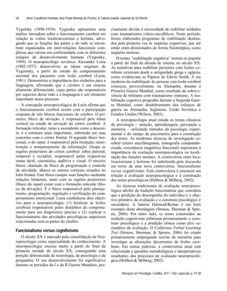 Amer Cavalheiro Hamdan, Ana Paula Almeida de Pereira, & Tatiana Izabele Jaworski de Sá Riechi
Interação em Psicologia, Curitiba, 2011, 15(n. especial), p. 47-58
50
Vygotsky (1896-1934). Vygostky apresentou uma
análise inovadora sobre o funcionamento cerebral em
relação às visões localizacionistas e holistas, advo-
gando que as funções das partes e do todo se encon-
tram organizadas em inter-relações funcionais com-
plexas que variam em conformidade com os diferentes
estágios de desenvolvimento humano (Vygostky,
1999). O neuropsicólogo soviético Alexander Luria
(1902-1977) desenvolveu as ideias originais de
Vygostsky, a partir do estudo do comportamento
anormal dos pacientes com lesão cerebral (Luria,
1981). Demonstrou a importância dos símbolos para a
linguagem, afirmando que o cérebro é um sistema
altamente diferenciado, cujas partes são responsáveis
por aspectos desse todo e a linguagem é um elemento
importante nesse processo.
A concepção neuropsicológica de Luria afirma que
o funcionamento cerebral ocorre com a participação
conjunta de três blocos funcionais do cérebro. O pri-
meiro, bloco de ativação, é responsável pelo tônus
cortical ou estado de ativação do córtex cerebral. A
formação reticular, tanto a ascendente como a descen-
te, é a estrutura mais importante, sobretudo em suas
conexões com o córtex frontal. O segundo bloco fun-
cional, o do input, é responsável pela recepção, moni-
toração e armazenamento da informação. Ocupa as
regiões posteriores do córtex cerebral: lobos parietal,
temporal e occipital, responsável pelas respectivas
zonas táctil, cinestésica, auditiva e visual. O terceiro
bloco, chamado de bloco de programação e controle
da atividade, abarca os setores corticais situados no
lobo frontal. Este bloco cumpre suas funções mediante
relações bilaterais, tanto com as regiões posteriores
(bloco do input) como com a formação reticular (blo-
co da ativação). É o bloco responsável pelo planeja-
mento, programação, regulação e verificação do com-
portamento intencional. Luria estabeleceu dois objeti-
vos para a neuropsicologia: (1) localizar as lesões
cerebrais responsáveis pelos distúrbios do comporta-
mento para um diagnóstico preciso e (2) explicar o
funcionamento das atividades psicológicas superiores
relacionadas com as partes do cérebro.
Funcionalismo versus cognitivismo
O século XX é marcado pela consolidação da Neu-
ropsicologia como especialidade do conhecimento. A
neuropsicologia cresceu muito a partir do final da
primeira metade do século XX, conseguindo uma
posição diferenciada da neurologia, da psicologia e da
psiquiatria. O seu desenvolvimento foi significativo
durante os períodos da I e da II Guerra Mundiais, pre-
cisamente devido à necessidade de reabilitar soldados
com traumatismos crânio-encefálicos. Neste período,
foram elaborados programas de reabilitação destina-
dos pela primeira vez às seqüelas cognitivas, que até
então eram direcionados de forma fisioterápica, como
seqüelas motoras.
-se popular
a partir do final da década de oitenta, no século XX.
As tentativas para reabilitar pacientes com lesões ce-
rebrais existiram desde a antiguidade grega e egípcia,
como evidenciam os Papiros de Edwin Smith. A era
moderna da reabilitação de pessoas com lesão cerebral
começou, provavelmente, na Alemanha, durante a
Primeira Guerra Mundial, como resultado da sobrevi-
vência de militares com traumatismo craniano. A rea-
bilitação cognitiva progrediu durante a Segunda Guer-
ra Mundial, como desdobramento dos esforços de
guerra na Alemanha, Inglaterra, União Soviética e
Estados Unidos (Wilson, 2003).
A neuropsicologia atual estuda os temas clássicos
da psicologia atenção, aprendizagem, percepção e
memória utilizando métodos da psicologia experi-
mental e do campo da psicometria para a construção
dos testes. As modernas técnicas de investigação ce-
rebral (eletro encefalograma, tomografia computado-
rizada, ressonância magnética funcional) superaram a
importância da avaliação neuropsicológica na locali-
zação das funções mentais. A controvérsia entre loca-
lizacionismo e holismo foi substituída pela discussão
em torno de uma nova controvérsia: funcionalismo
versus cognitivismo. Está controvérsia é essencial em
relação à avaliação neuropsicológica e à construção
dos testes psicológicos (Hebben & Milberg, 2002).
As técnicas tradicionais de avaliação neuropsico-
lógica advêm da tradição funcionalista que considera
que a predição do desempenho do indivíduo é o obje-
tivo primário da avaliação e o construto psicológico é
secundário. A bateria Halstead-Reitan é um bom
exemplo desta abordagem (Strauss, Sherman & Spre-
en, 2006). Por outro lado, os testes construídos na
tradição cognitivista enfatizam primariamente o cons-
truto psicológico e a predição clínica como alvo se-
cundário da avaliação. O California Verbal Learning
Test (Strauss, Sherman, & Spreen, 2006) foi criado
primariamente empregando teorias da memória para
investigar as alterações decorrentes de lesões cere-
brais. Em outras palavras, a controvérsia atual está
relacionada a questões metodológicas e interpretativas
resultantes dos processos de avaliação neuropsicoló-
gica (Hebben & Milberg, 2002).
 