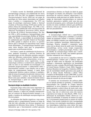 Avaliação e Reabilitação Neuropsicológica: Desenvolvimento Histórico e Perspectivas Atuais
Interação em Psicologia, Curitiba, 2011, 15(n. especial), p. 47-58
51
A história recente da identidade profissional do
neuropsicólogo começou a ser estabelecida nos início
dos anos 1970. Em 1967, foi fundada a International
Neuropsychological Society (INS) por um grupo de
psicólogos de vários países interessados nas relações
entre o cérebro e o comportamento. Em 1975, um
grupo de psicólogos americanos fundou a National
Academy of Neuropsychology (NAN) para auxiliar na
prática clínica dos neuropsicólogos. Em 1980, a neu-
ropsicologia foi estabelecida como uma área dentro da
American Psychological Associacion (APA), através
da Divisão 40 (Clinical Neuropsychology). Por fim,
em 1996, a APA reconheceu a neuropsicologia como
uma especialidade da psicologia (Hebben & Milberg,
2002). No Brasil, a especialidade da neuropsicologia
foi estabelecida pelo Conselho Federal de Psicologia
em 2004, quando os objetivos da área e os quesitos
básicos para a formação de especialistas neste campo
foram delimitados. A neuropsicologia brasileira apre-
senta vários desafios tanto para os pesquisadores
quanto para os profissionais da área.
Em síntese, a partir da contribuição de diversos au-
tores, podemos reconstruir o percurso histórico da
neuropsicologia em três diferentes períodos caracteri-
zados por diferentes controvérsias: hipótese cardíaca
versus hipótese cerebral, localizacionismo versus ho-
lismo e funcionalismo versus cognitivismo. A neu-
ropsicologia continua a se desenvolver, aperfeiçoando
cada vez mais os seus métodos de investigação e au-
mentando progressivamente o conhecimento sobre o
funcionamento cerebral e suas relações com as pato-
logias do comportamento humano. A partir desta
compreensão histórica, pode-se delinear a multiplici-
dade de temas de pesquisa de particular interesse tanto
para fundamentar a prática da neuropsicologia no
Brasil como para subsidiar o desenvolvimento teórico
da neuropsicologia a partir de estudos comparados
entre culturas diversas.
Neuropsicologia na atualidade brasileira
O presente artigo enfoca dois temas importantes na
atualidade da neuropsicologia, especialmente no
Brasil: primeiro, o tópico da avaliação neuropsicoló-
gica no contexto do desenvolvimento humano e, se-
gundo, a temática da reabilitação neuropsicológica em
diversos grupos.
As alterações das funções cognitivas e suas conse-
qüências para o comportamento humano ao longo da
vida têm sido enfocadas em diversas pesquisas com
populações de diferentes faixas etárias. A literatura já
demonstrou que o funcionamento cerebral apresenta
características distintas em função da idade do grupo
investigado; no entanto, tais alterações e suas relações
decorrentes de variáveis culturais, educacionais e so-
cioeconômicas ainda precisam ser melhor descritas. O
campo da intervenção neuropsicológica no contexto
brasileiro apresenta-se também como uma área que
necessita de pesquisas, pois a utilização de protocolos
trazidos de outras realidades culturais gera problemas
técnicos e éticos que carecem de pesquisas que vali-
dem tais procedimentos.
Neuropsicologia Infantil
A neuropsicologia infantil tem a especificidade
teórica e técnica voltada para a realidade e as peculia-
ridades da população infantil. A atuação é interdisci-
plinar, de trabalho conjunto com especialidades médi-
cas como a pediatria, neurologia, endocrinologia, in-
fectologia, fisiatria, ortopedia e psiquiatria, assim
como com as demais áreas da saúde como fisioterapia,
fonoaudióloga, serviço social, terapia ocupacional,
musicoterapia e a própria psicoterapia. Porém, a área
de trabalho da neuropsicologia infantil não é interli-
gada somente à área da saúde, mas também apresenta
interface substancial com a educação.
A necessidade de criar novos e específicos métodos
multidisciplinares voltados para a infância, tanto no
campo da saúde como na educação, são justificados
mediante a diminuição significativa da mortalidade
infantil em todo o mundo (World Health Organization
& United Nations Children s Fund, 2004). Segundo o
Instituto Brasileiro de Geografia e Estatística (2009), a
taxa de mortalidade infantil apresentou uma queda de
30% na última década. Referente à última Tábua
Completa de Mortalidade no país 2008/2009, os resul-
tados mostram que foi possível evitar cerca de 205 mil
óbitos de menores de um ano de idade.
O aumento nos investimentos das políticas públi-
cas na atenção primária às gestantes, a modernização
biotecnológica das Unidades de Terapia Intensiva
pediátricas, os novos fármacos e a humanização hos-
pitalar garantem a sobrevivência de muito mais crian-
ças. Crianças que certamente morreriam num passado
recente, hoje não só sobrevivem como têm maiores
expectativas de tempo de vida (Riechi, 2008). Com a
diminuição da mortalidade infantil, observa-se o au-
mento da morbidade. O aumento do número de seqüe-
las é inversamente proporcional ao numero de mortes
infantis. Esta recente condição de vida é acompanhada
por diversas nova patologias neurológicas, psiquiátri-
cas, imunológicas, endócrinas, entre outras. Isto signi-
fica dizer que a satisfação do aumento da sobrevivên-
 