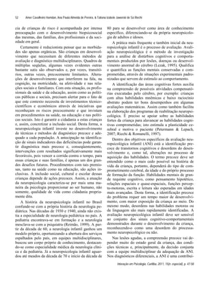 Amer Cavalheiro Hamdan, Ana Paula Almeida de Pereira, & Tatiana Izabele Jaworski de Sá Riechi
Interação em Psicologia, Curitiba, 2011, 15(n. especial), p. 47-58
52
cia de crianças de risco é acompanhada por intensa
preocupação com o desenvolvimento biopsicosocial
das mesmas, das famílias, dos profissionais e da soci-
edade em geral.
Certamente é reducionista pensar que as morbida-
des são apenas orgânicas. São crianças em desenvol-
vimento que necessitam de diferentes métodos de
avaliação e diagnóstico multidisciplinares. Quadros de
múltiplas seqüelas, algumas vezes evidentes outras
bastante sutis são observados e, por vezes, transitó-
rios, outras vezes, precocemente limitantes. Altera-
ções de desenvolvimento que interferem na fala, na
cognição, na motricidade, na afetividade e nas rela-
ções sociais e familiares. Com esta situação, os profis-
sionais da saúde e da educação, assim como as políti-
cas públicas e sociais, precisam alertar para o fato de
que este contexto necessita de investimentos técnico-
científicos e econômicos através de iniciativas que
reconheçam os riscos precocemente e que invistam
em procedimentos na saúde, na educação e nas políti-
cas sociais. Isto é garantir a cidadania a estas crianças
e, assim, concretizar a inclusão social. Desta forma, a
neuropsicologia infantil investe no desenvolvimento
de técnicas e métodos de diagnóstico precoce e ade-
quado a cada população. A antecipação na identifica-
ção de sinais indicadores das deficiências pode garan-
tir diagnóstica mais precoce e, conseqüentemente,
intervenções com resultados significativamente mais
favoráveis, pois vencer a corrida contra o tempo, para
essas crianças e suas famílias, é apenas um dos gran-
des desafios futuros. Procedimentos com tais premis-
sas, tanto na saúde como na educação, são ações in-
clusivas. A inclusão social, cultural e escolar dessas
crianças depende de ações precoces. Assim, a atuação
da neuropsicologia caracteriza-se por mais uma ma-
neira da psicologia proporcionar ao ser humano, não
somente, qualidade de vida como cidadania propria-
mente dita.
A história da neuropsicologia infantil no Brasil
confunde-se com a própria história da neurologia pe-
diátrica. Nas décadas de 1930 e 1940, ainda não exis-
tia a especialidade de neurologia pediátrica no país. A
pediatria encontrava-se em formação e a neurologia
mesclava-se com a psiquiatra (Reimão, 1999). A par-
tir da década de 60, a neurologia infantil ganhou um
modelo próprio, oportunizando a abertura dos serviços
espalhados pelo país, em equipes multidisciplinares,
buscou um corpo próprio de conhecimento, destacan-
do-se como especialidade médica da neurologia clíni-
ca e da pediatria. Já a neuropsicologia infantil aguar-
dou até meados da década de 70 e início da década de
80 para se desenvolver como área de conhecimento
específico, diferenciando-se da própria neuropsicolo-
gia de adultos e idosos.
A prática mais frequente e também inicial da neu-
ropsicologia infantil é o processo de avaliação. Avali-
ação neuropsicológica é o método de investigação
para a análise de distúrbios cognitivos e comporta-
mentais produzidos por lesões, doenças ou desenvol-
vimento anormal do cérebro (Lezak, 1995). Qualifica
e quantifica as funções mentais conservadas e com-
prometidas, através de situações experimentais padro-
nizadas que servem de estímulo ao comportamento.
A identificação das áreas cognitivas fortes auxilia
na compreensão de possíveis atividades compensató-
rias executadas pelo cérebro, por exemplo: crianças
com altas habilidades mnêmicas e baixo raciocínio
abstrato podem ter bons desempenhos em algumas
avaliações matemáticas. Assim como também facilita
na elaboração dos programas de reabilitação neuropsi-
cológica. É preciso se apoiar sobre as habilidades
fortes da criança para alavancar as habilidades cogni-
tivas comprometidas; isto estimula a plasticidade ce-
rebral e motiva o paciente (Petermann & Lepach,
2007; Riechi & Romanelli, 1997).
Dentro dos objetivos específicos da avaliação neu-
ropsicológica infantil (ANI) está a identificação pre-
coce de transtornos cognitivos e desordens do desen-
volvimento e, como tal, alterações no processo de
aquisição das habilidades. O termo precoce deve ser
entendido como o mais cedo possível na história de
vida da criança, portanto, dependerá do tipo de com-
prometimento cerebral, da idade e do próprio processo
de formação da função. Habilidades mentais de gran-
de requinte cognitivo, como pensamento hipotético,
relações espaciais e quase-espaciais, funções percep-
to-motoras, escrita e leitura são esperadas em idades
mais avançadas. Desta forma, a identificação precoce
do problema requer um tempo maior de desenvolvi-
mento, com maior exposição da criança ao meio. Do
mesmo modo, desordens nas habilidades motoras ou
de linguagem são mais rapidamente identificadas. A
avaliação neuropsicológica infantil deve ser sensível
ao conjunto dos sinais cognitivo-comportamentais
demonstrados durante o desenvolvimento da criança,
reconhecendo-o como uma desordem do processa-
mento neuropsicológico ou não.
Nas lesões agudas, a compreensão precoce vai de-
pender muito do estado geral da criança, das condi-
ções técnicas e, principalmente, da decisão conjunta
com a equipe multidisciplinar da adequação da ANI.
Nos diagnósticos diferenciais, a ANI é uma contribui-
 