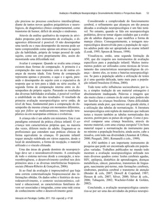Avaliação e Reabilitação Neuropsicológica: Desenvolvimento Histórico e Perspectivas Atuais
Interação em Psicologia, Curitiba, 2011, 15(n. especial), p. 47-58
53
ção preciosa no processo conclusivo interdisciplinar,
diante de tantos novos quadros psiquiátricos e neuro-
lógicos, de diagnóstico clínico comportamental, como
transtorno de humor, déficit de atenção e síndromes.
Através da análise qualitativa da resposta às ativi-
dades propostas pelo instrumento de avaliação, o di-
agnostico diferencial é possível. O não desempenhar
uma tarefa ou o mau desempenho da mesma pode ser
tanto compreendido como apenas um atraso na aquisi-
ção da habilidade, própria do tempo pessoal de cada
sujeito, como um erro propriamente dito, assim de-
monstrando uma dificuldade real.
Avaliar é comparar. Quando se avalia uma criança
existem duas formas de comparação. A primeira é a
comparação das suas respostas com as de outras cri-
anças da mesma idade. Esta forma de comparação
representa apenas o presente, o aqui e o agora, pare-
ando o desempenho do sujeito com a expectativa de
resposta que se tem para a idade ou série escolar. A
segunda forma de comparação interna entre os de-
sempenhos do próprio sujeito. Pareando os resultados
das diversas habilidades avaliadas, é possível verificar
a estabilidade ou não dos resultados. O resultado da
primeira avaliação neuropsicológica serve então, de
nível de base, fundamental para a comparação do de-
sempenho da mesma criança em momentos diferentes,
seja por follow up medicamentoso, intervenção tera-
pêutica ou em neuropatias crônicas e evolutivas.
A criança não é um adulto em miniatura. Este é um
paradigma estrutural da prática clínica infantil. O ser
criança tem características próprias que, na maioria
das vezes, diferem muito do adulto. Enganam-se os
profissionais que estendem suas práticas clínicas de
forma equivalente às crianças. O paciente infantil
requer atenção redobrada em vários aspectos, desde o
local de atendimento, a forma de recepção, o material
utilizado e o vínculo efetuado.
Uma das áreas de grande domínio do neuropsicó-
logo deve ser o neurodesenvolvimento. A construção
de todo o sistema nervoso desde a concepção, a neu-
roembriogênese, o desenvolvimento cerebral nos dois
primeiros anos e as diversas interferências biopsicos-
sociais (Moura-Ribeiro & Gonçalves, 2006).
Já ao final da avaliação é imprescindível que haja
uma correta contextualização biopsicossocial das in-
formações obtidas. Os dados sobre o histórico do neu-
rodesenvolvimento, o contexto socioeconômico, cul-
tural e educacional, as características familiares de-
vem ser associadas e integradas, como uma rede coesa
de conhecimento sobre o desenvolvimento geral.
Considerando a complexidade do funcionamento
cerebral, o refinamento que alcançou em tão poucas
décadas a avaliação neuropsicológica é um fato notá-
vel. No entanto, quando se fala em neuropsicologia
pediátrica, deve-se tomar alguns cuidados que a avalia-
ção de adultos dispensa, o que modifica a forma de
manejo clínico. Consequentemente, a testagem neu-
ropsicológica desenvolvida para a população de sujei-
tos adultos pode não ser apropriada ao exame infantil
(Lezak, 1995; Spreen & Strauss, 1998).
Visualiza-se, então, uma segunda limitação da
ANI, que diz respeito aos instrumentos de avaliação
específicos para a população infantil. Muitos instru-
mentos podem ser utilizados como técnicas de levan-
tamento das características neuropsicológicas da cri-
ança dentre eles, os testes e baterias neuropsicológi-
cas. Se para a população adulta a utilização de testes
já é uma questão delicada, tanto mais para a popula-
ção infantil brasileira (Urbina, 2004).
Todo teste sofre influências socioculturais; por is-
to, a simples tradução de um material estrangeiro é
absolutamente inadequada. Palavras e imagens que
são muito claras e comuns às de outro país podem não
ser familiar às crianças brasileiras. Outra dificuldade
importante ainda pior, que merece um grande alerta, é
a utilização das tabelas de normatização. A literatura
neuropsicológica está repleta de materiais que indicam
testes e trazem também as tabelas normatizadas dos
escores, porém para os países de origem. Como é pos-
sível comparar uma criança brasileira, através do
mesmo material, com uma criança europeia? Um bom
material requer a normatização do instrumento para
no mínimo a população brasileira; ainda assim, cabe a
ressalva, com toda sua diversidade (Anastasi & Urbina,
2000; Pasquali, 2001; Romanelli e cols., 1999).
A ANI também é um importante instrumento de
pesquisa que pode ser encontrada aplicada em popula-
ções variadas. Trabalhos publicados no mundo todo
mostram a avaliação neuropsicológica utilizada nos
mais diversos quadros como: lesões cerebrais agudas,
HIV, epilepsia, distúrbios de aprendizagem, doenças
metabólicas, câncer, parasitose, transtornos de lingua-
gem, nascimento pré-termo, más formações cerebrais,
síndromes, paralisia cerebral e transtorno de atenção
(Bender & cols, 2007; Dowell & Copeland, 1987;
Hessen & cols, 2007; Silver, 2000; Silver & cols.,
2006; Tabaquim, 2002; Wachsler-Felder & Golden,
2002).
Concluindo, a avaliação neuropsicológica caracte-
riza-se por ser uma das atividades da prática neuropsi-
 