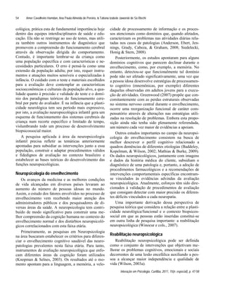 Amer Cavalheiro Hamdan, Ana Paula Almeida de Pereira, & Tatiana Izabele Jaworski de Sá Riechi
Interação em Psicologia, Curitiba, 2011, 15(n. especial), p. 47-58
54
cológica, prática esta de fundamental importância hoje
dentro das equipes interdisciplinares de saúde e edu-
cação. Ela não se restringe ao uso de testes, mas utili-
za também outros instrumentos de diagnóstico que
promovem a compreensão do funcionamento cerebral
através da observação dirigida do comportamento.
Contudo, é importante lembrar-se da criança como
uma população específica e com características e ne-
cessidades particulares. O erro é pensá-la como uma
extensão da população adulta; por isto, requer instru-
mentos e atuações muitos sensíveis e especializadas à
infância. O cuidado com o teste e materiais escolhidos
para a avaliação deve contemplar as características
socioeconômicas e culturais da população alvo, a qua-
lidade quanto à precisão e validade do teste e o domí-
nio dos paradigmas teóricos do funcionamento cere-
bral por parte do avaliador. É na infância que a plasti-
cidade neurológica tem seu período mais expressivo,
por isto, a avaliação neuropsicológica infantil gera um
esquema de funcionamento dos sistemas cerebrais da
criança num recorte específico e limitado de tempo,
vislumbrando todo um processo de desenvolvimento
biopsicossocial maior.
A pesquisa aplicada à área da neuropsicologia
infantil precisa refletir as temáticas anteriormente
apontadas para subsidiar as intervenções junto a essa
população, construir e adaptar procedimentos válidos
e fidedignos de avaliação no contexto brasileiro e
estabelecer as bases teóricas do desenvolvimento das
funções neuropsicológicas.
Neuropsicologia do envelhecimento
Os avanços da medicina e as melhores condições
de vida alcançadas em diversos países levaram ao
aumento do número de pessoas idosas no mundo.
Assim, o estudo dos fatores envolvidos no processo de
envelhecimento vem recebendo maior atenção dos
administradores públicos e dos pesquisadores de di-
versas áreas da saúde. A neuropsicologia tem contri-
buído de modo significativo para construir uma me-
lhor compreensão da cognição humana no contexto do
envelhecimento normal e dos distúrbios neuropsicoló-
gicos correlacionados com esta faixa etária.
Primeiramente, as pesquisas em Neuropsicologia
na área buscaram estabelecer os critérios para diferen-
ciar o envelhecimento cognitivo saudável das neuro-
patologias prevalentes nesta faixa etária. Para tanto,
instrumentos de avaliação neuropsicológica que enfo-
cam diferentes áreas da cognição foram utilizados
(Knopman & Selnes, 2003). Os resultados até o mo-
mento apontam para a linguagem, a memória, a velo-
cidade de processamento de informação e os proces-
sos atencionais como domínios que, quando afetados,
caracterizam os problemas nas atividades diárias rela-
tadas nos casos de patologias (Anderson, Ebert, Jen-
nings, Grady, Cabeza, & Graham, 2008; Siedelecki,
Honig & Stern, 2008).
Posteriormente, os estudos apontaram para alguns
domínios cognitivos que parecem declinar durante o
envelhecimento, como, por exemplo, a memória. No
entanto, detectou-se que funcionalmente tal domínio
pode não ser afetado significativamente, uma vez que
a pessoa idosa desenvolve estratégias de processamen-
to cognitivo (mnemônicas, por exemplo) diferentes
daquelas observadas em adultos jovens para a execu-
ção de atividades. Greenwood (2007) propõe que con-
comitantemente com as perdas estruturais observadas
no sistema nervoso central durante o envelhecimento,
ocorre uma reorganização funcional de caráter com-
pensatório através de alterações nas estratégias utili-
zadas na resolução de problemas. Embora esta propo-
sição ainda não tenha sido plenamente referendada,
um número cada vez maior de evidências a apoiam.
Outros estudos importantes no campo da neuropsi-
cologia do envelhecimento consistem na busca de
melhor descrever o perfil cognitivo relacionado a
quadros demências de diferentes etiologias (Baddeley,
Kopelman, & Wilson, 2002; Mathias & Burke, 2009).
Os dados neuropsicológicos, juntamente com imagens
e dados da história médica do cliente, subsidiam o
diagnóstico de uma patologia e, portanto, a adoção de
procedimentos farmacológicos e a recomendações de
intervenções comportamentais específicas encontram-
se vinculados às evidências advindas da avaliação
neuropsicológica. Atualmente, esforços têm sido dire-
cionados à validação de procedimentos de avaliação
que consigam detectar com maior precisão os diferen-
tes déficits vinculados a cada neuropatia.
Uma importante derivação dessa perspectiva de
pesquisa teórica que considera a relação entre a plasti-
cidade neurológica/funcional e o contexto biopsicos-
social em que as pessoas estão inseridas constitui-se
em outra linha de pesquisa importante: a reabilitação
neuropsicológica (Winocur e cols., 2007).
Reabilitação neuropsicológica
Reabilitação neuropsicológica pode ser definida
como o conjunto de intervenções que objetivam me-
lhorar os problemas cognitivos, emocionais e sociais
decorrentes de uma lesão encefálica auxiliando a pes-
soa a alcançar maior independência e qualidade de
vida (Wilson, 2003a).
 