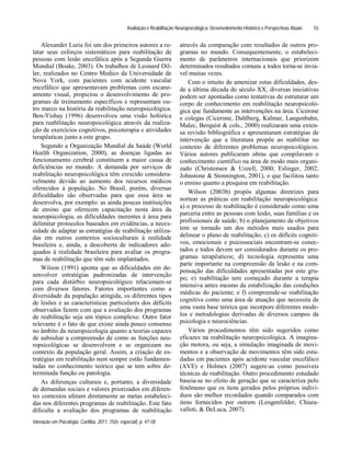 Avaliação e Reabilitação Neuropsicológica: Desenvolvimento Histórico e Perspectivas Atuais
Interação em Psicologia, Curitiba, 2011, 15(n. especial), p. 47-58
55
Alexander Luria foi um dos primeiros autores a re-
latar seus esforços sistemáticos para reabilitação de
pessoas com lesão encefálica após a Segunda Guerra
Mundial (Boake, 2003). Os trabalhos de Leonard Dil-
ler, realizados no Centro Medico da Universidade de
Nova York, com pacientes com acidente vascular
encefálico que apresentavam problemas com escane-
amento visual, propiciou o desenvolvimento de pro-
gramas de treinamento específicos e representam ou-
tro marco na história da reabilitação neuropsicológica.
Ben-Yishay (1996) desenvolveu uma visão holística
para reabilitação neuropsicológica através da realiza-
ção de exercícios cognitivos, psicoterapia e atividades
terapêuticas junto a este grupo.
Segundo a Organização Mundial da Saúde (World
Health Organization, 2000), as doenças ligadas ao
funcionamento cerebral constituem a maior causa de
deficiências no mundo. A demanda por serviços de
reabilitação neuropsicológica têm crescido considera-
velmente devido ao aumento dos recursos médicos
oferecidos à população. No Brasil, porém, diversas
dificuldades são observadas para que essa área se
desenvolva, por exemplo: as ainda poucas instituições
de ensino que oferecem capacitação nesta área da
neuropsicologia, as dificuldades inerentes à área para
delimitar protocolos baseados em evidências, a neces-
sidade de adaptar as estratégias de reabilitação utiliza-
das em outros contextos socioculturais à realidade
brasileira e, ainda, a descoberta de indicadores ade-
quados à realidade brasileira para avaliar os progra-
mas de reabilitação que têm sido implantados.
Wilson (1991) aponta que as dificuldades em de-
senvolver estratégias padronizadas de intervenção
para cada distúrbio neuropsicológico relacionam-se
com diversos fatores. Fatores importantes como a
diversidade da população atingida, os diferentes tipos
de lesões e as características particulares dos déficits
observados fazem com que a avaliação dos programas
de reabilitação seja um tópico complexo. Outro fator
relevante é o fato de que existe ainda pouco consenso
no âmbito da neuropsicologia quanto a teorias capazes
de subsidiar a compreensão de como as funções neu-
ropsicológicas se desenvolvem e se organizam no
contexto da população geral. Assim, a criação de es-
tratégias em reabilitação nem sempre estão fundamen-
tadas no conhecimento teórico que se tem sobre de-
terminada função ou patologia.
As diferenças culturais e, portanto, a diversidade
de demandas sociais e valores priorizados em diferen-
tes contextos afetam diretamente as metas estabeleci-
das nos diferentes programas de reabilitação. Este fato
dificulta a avaliação dos programas de reabilitação
através da comparação com resultados de outros pro-
gramas no mundo. Consequentemente, o estabeleci-
mento de parâmetros internacionais que priorizem
determinados resultados comuns a todos torna-se inviá-
vel muitas vezes.
Com o intuito de amenizar estas dificuldades, des-
de a última década do século XX, diversas iniciativas
podem ser apontadas como tentativas de estruturar um
corpo de conhecimento em reabilitação neuropsicoló-
gica que fundamente as intervenções na área. Cicerone
e colegas (Cicerone, Dahlberg, Kalmar, Langenbahn,
Malec, Berquist & cols., 2000) realizaram uma exten-
sa revisão bibliográfica e apresentaram estratégias de
intervenção que a literatura propõe ao reabilitar no
contexto de diferentes problemas neuropsicológicos.
Vários autores publicaram obras que compilavam o
conhecimento cientifico na área de modo mais organi-
zado (Christensen & Uzzell, 2000; Eslinger, 2002;
Johnstone & Stonnington, 2001), o que facilitou tanto
o ensino quanto a pesquisa em reabilitação.
Wilson (2003b) propôs algumas diretrizes para
nortear as práticas em reabilitação neuropsicológica:
a) o processo de reabilitação é considerado como uma
parceria entre as pessoas com lesão, suas famílias e os
profissionais de saúde; b) o planejamento de objetivos
tem se tornado um dos métodos mais usados para
delinear o plano de reabilitação; c) os déficits cogniti-
vos, emocionais e psicossociais encontram-se conec-
tados e todos devem ser considerados durante os pro-
gramas terapêuticos; d) tecnologia representa uma
parte importante na compreensão da lesão e na com-
pensação das dificuldades apresentadas por este gru-
po; e) reabilitação tem começado durante a terapia
intensiva antes mesmo da estabilização das condições
médicas do paciente; e f) compreende-se reabilitação
cognitiva como uma área de atuação que necessita de
uma vasta base teórica que incorpore diferentes mode-
los e metodologias derivadas de diversos campos da
psicologia e neurociências.
Vários procedimentos têm sido sugeridos como
eficazes na reabilitação neuropsicológica. A imagina-
ção motora, ou seja, a simulação imaginada de movi-
mentos e a observação de movimentos têm sido estu-
dadas em pacientes após acidente vascular encefálico
(AVE) e Holmes (2007) sugere-as como possíveis
técnicas de reabilitação. Outro procedimento estudado
baseia-se no efeito de geração que se caracteriza pelo
fenômeno que os itens gerados pelos próprios indiví-
duos são melhor recordados quando comparados com
itens fornecidos por outrem (Lengenfelder, Chiara-
valloti, & DeLuca, 2007).
 