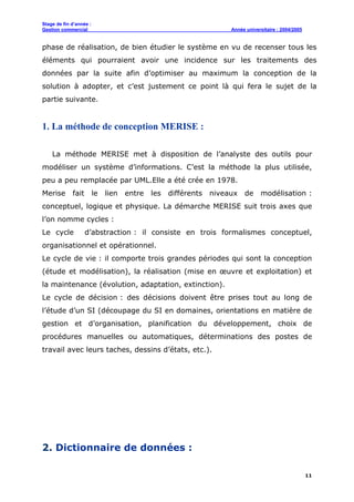 Stage de fin d’année :
Gestion commercial Année universitaire : 2004/2005
11
phase de réalisation, de bien étudier le système en vu de recenser tous les
éléments qui pourraient avoir une incidence sur les traitements des
données par la suite afin d’optimiser au maximum la conception de la
solution à adopter, et c’est justement ce point là qui fera le sujet de la
partie suivante.
1. La méthode de conception MERISE :
La méthode MERISE met à disposition de l’analyste des outils pour
modéliser un système d’informations. C’est la méthode la plus utilisée,
peu a peu remplacée par UML.Elle a été crée en 1978.
Merise fait le lien entre les différents niveaux de modélisation :
conceptuel, logique et physique. La démarche MERISE suit trois axes que
l’on nomme cycles :
Le cycle d’abstraction : il consiste en trois formalismes conceptuel,
organisationnel et opérationnel.
Le cycle de vie : il comporte trois grandes périodes qui sont la conception
(étude et modélisation), la réalisation (mise en œuvre et exploitation) et
la maintenance (évolution, adaptation, extinction).
Le cycle de décision : des décisions doivent être prises tout au long de
l’étude d’un SI (découpage du SI en domaines, orientations en matière de
gestion et d’organisation, planification du développement, choix de
procédures manuelles ou automatiques, déterminations des postes de
travail avec leurs taches, dessins d’états, etc.).
2. Dictionnaire de données :
 