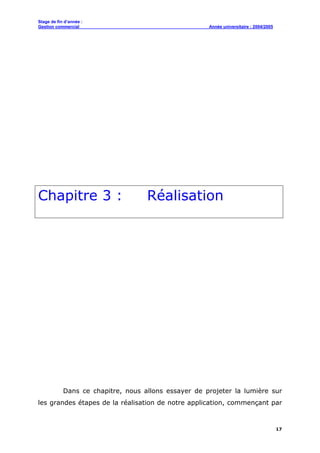 Stage de fin d’année :
Gestion commercial Année universitaire : 2004/2005
17
Chapitre 3 : Réalisation
Dans ce chapitre, nous allons essayer de projeter la lumière sur
les grandes étapes de la réalisation de notre application, commençant par
 