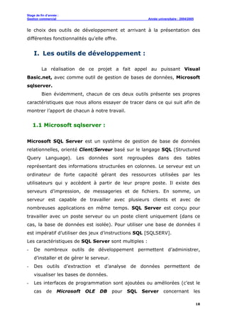 Stage de fin d’année :
Gestion commercial Année universitaire : 2004/2005
18
le choix des outils de développement et arrivant à la présentation des
différentes fonctionnalités qu’elle offre.
I. Les outils de développement :
La réalisation de ce projet a fait appel au puissant Visual
Basic.net, avec comme outil de gestion de bases de données, Microsoft
sqlserver.
Bien évidemment, chacun de ces deux outils présente ses propres
caractéristiques que nous allons essayer de tracer dans ce qui suit afin de
montrer l’apport de chacun à notre travail.
1.1 Microsoft sqlserver :
Microsoft SQL Server est un système de gestion de base de données
relationnelles, orienté Client/Serveur basé sur le langage SQL (Structured
Query Language). Les données sont regroupées dans des tables
représentant des informations structurées en colonnes. Le serveur est un
ordinateur de forte capacité gérant des ressources utilisées par les
utilisateurs qui y accèdent à partir de leur propre poste. Il existe des
serveurs d’impression, de messageries et de fichiers. En somme, un
serveur est capable de travailler avec plusieurs clients et avec de
nombreuses applications en même temps. SQL Server est conçu pour
travailler avec un poste serveur ou un poste client uniquement (dans ce
cas, la base de données est isolée). Pour utiliser une base de données il
est impératif d’utiliser des jeux d’instructions SQL [SQLSERV].
Les caractéristiques de SQL Server sont multiples :
- De nombreux outils de développement permettent d’administrer,
d’installer et de gérer le serveur.
- Des outils d’extraction et d’analyse de données permettent de
visualiser les bases de données.
- Les interfaces de programmation sont ajoutées ou améliorées (c’est le
cas de Microsoft OLE DB pour SQL Server concernant les
 
