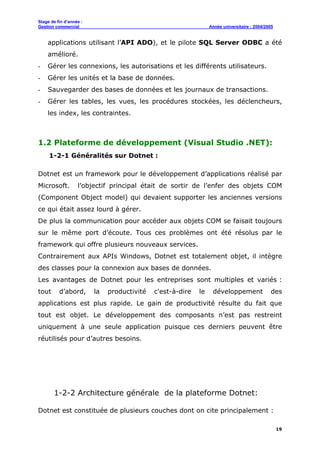 Stage de fin d’année :
Gestion commercial Année universitaire : 2004/2005
19
applications utilisant l’API ADO), et le pilote SQL Server ODBC a été
amélioré.
- Gérer les connexions, les autorisations et les différents utilisateurs.
- Gérer les unités et la base de données.
- Sauvegarder des bases de données et les journaux de transactions.
- Gérer les tables, les vues, les procédures stockées, les déclencheurs,
les index, les contraintes.
1.2 Plateforme de développement (Visual Studio .NET):
1-2-1 Généralités sur Dotnet :
Dotnet est un framework pour le développement d’applications réalisé par
Microsoft. l’objectif principal était de sortir de l’enfer des objets COM
(Component Object model) qui devaient supporter les anciennes versions
ce qui était assez lourd à gérer.
De plus la communication pour accéder aux objets COM se faisait toujours
sur le même port d’écoute. Tous ces problèmes ont été résolus par le
framework qui offre plusieurs nouveaux services.
Contrairement aux APIs Windows, Dotnet est totalement objet, il intègre
des classes pour la connexion aux bases de données.
Les avantages de Dotnet pour les entreprises sont multiples et variés :
tout d’abord, la productivité c'est-à-dire le développement des
applications est plus rapide. Le gain de productivité résulte du fait que
tout est objet. Le développement des composants n’est pas restreint
uniquement à une seule application puisque ces derniers peuvent être
réutilisés pour d’autres besoins.
1-2-2 Architecture générale de la plateforme Dotnet:
Dotnet est constituée de plusieurs couches dont on cite principalement :
 