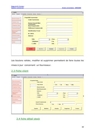 Stage de fin d’année :
Gestion commercial Année universitaire : 2004/2005
23
Les boutons valider, modifier et supprimer permettent de faire toutes les
mises à jour concernant un fournisseur.
2.3 Fiche client
2.4 fiche détail stock
 