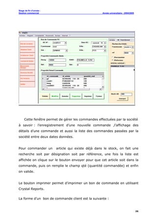 Stage de fin d’année :
Gestion commercial Année universitaire : 2004/2005
26
Cette fenêtre permet de gérer les commandes effectuées par la société
à savoir : l’enregistrement d’une nouvelle commande ,l’affichage des
détails d’une commande et aussi la liste des commandes passées par la
société entre deux dates données.
Pour commander un article qui existe déjà dans le stock, on fait une
recherche soit par désignation soit par référence, une fois la liste est
affichée on clique sur le bouton envoyer pour que cet article soit dans la
commande, puis on remplie le champ qté (quantité commandée) et enfin
on valide.
Le bouton imprimer permet d’imprimer un bon de commande en utilisant
Crystal Reports.
La forme d’un bon de commande client est la suivante :
 