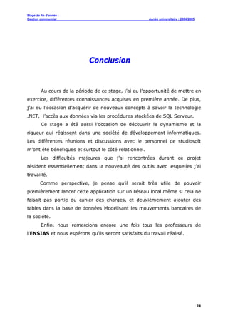 Stage de fin d’année :
Gestion commercial Année universitaire : 2004/2005
28
Conclusion
Au cours de la période de ce stage, j’ai eu l’opportunité de mettre en
exercice, différentes connaissances acquises en première année. De plus,
j’ai eu l’occasion d’acquérir de nouveaux concepts à savoir la technologie
.NET, l’accès aux données via les procédures stockées de SQL Serveur.
Ce stage a été aussi l’occasion de découvrir le dynamisme et la
rigueur qui régissent dans une société de développement informatiques.
Les différentes réunions et discussions avec le personnel de studiosoft
m’ont été bénéfiques et surtout le côté relationnel.
Les difficultés majeures que j’ai rencontrées durant ce projet
résident essentiellement dans la nouveauté des outils avec lesquelles j’ai
travaillé.
Comme perspective, je pense qu’il serait très utile de pouvoir
premièrement lancer cette application sur un réseau local même si cela ne
faisait pas partie du cahier des charges, et deuxièmement ajouter des
tables dans la base de données Modélisant les mouvements bancaires de
la société.
Enfin, nous remercions encore une fois tous les professeurs de
l’ENSIAS et nous espérons qu’ils seront satisfaits du travail réalisé.
 