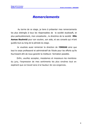Stage de fin d’année :
Gestion commercial Année universitaire : 2004/2005
3
Remerciements
Au terme de ce stage, je tiens à présenter mes remerciements
les plus distingés à tous les rèsponsables de la sociètè studiosoft, et
plus particulièrement, mon encadrante , la directrice de la société Mlle
Asmae Bouhmid pour son soutien, son aide, et ses conseils qui m’ont
guidés tout au long de la période du stage.
Je voudrais aussi remercier la direction de l’ENSIAS ainsi que
tout le corps professoral et administratif de l’école pour les efforts qu’ils
fournissent afin de nous garantir la meilleure formation possible.
Enfin, veuillez accepter, mesdames et messieurs les membres
du jury, l’expression de mes sentiments les plus sincères tout en
espérant que ce travail sera à la hauteur de vos exigences.
 