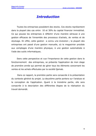 Stage de fin d’année :
Gestion commercial Année universitaire : 2004/2005
5
Introduction
Toutes les entreprises possèdent des stocks. Ces stocks représentent
dans la plupart des cas entre 10 et 30% du capital financier immobilisé.
Ce qui pousse les entreprises à réfléchir d’une manière sérieuse à une
gestion efficaces de l’ensemble des processus d’achats, de ventes et de
stockage. En effet, cette gestion a connu une évolution ; la plupart des
entreprises ont passé d’une gestion manuelle, où le magasinier procède
aux comptages d’une manière physique, à une gestion automatisée à
l’aide des outils informatiques.
Dans cette perspective et vue l’importance de cette gestion dans le
fonctionnement des entreprises, se présente l’application de mon stage
de première année qui permet de gérer tous les éléments concernant les
ventes et les achats effectuées par la société Qamab.
Dans ce rapport, la première partie sera consacrée à la présentation
du contexte général du projet. La deuxième partie portera sur l’analyse et
la conception de l’application. Quant à la troisième partie, elle sera
consacrée à la description des différentes étapes de la réalisation du
travail demandé.
 