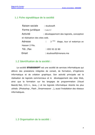 Stage de fin d’année :
Gestion commercial Année universitaire : 2004/2005
7
1.1 Fiche signalétique de la société
Raison sociale : studiosoft
Forme juridique : s.a.r.l
Activité : développement des logiciels, conception
et réalisation des sites web.
Adresse : 3 éme
étage, tour al wataniya av
Hassan 2 Fès.
Tél. /fax : 055 93 22 80
Email : studiosoft@menara.ma
1.2 Identification de la société :
La société STUDIOSOFT est une société de services informatiques qui
délivre des prestations intégrées de conseil, de formation, d’ingénierie
informatique et de création graphique. Son activité principale est la
réalisation de logiciels commerciaux et le développement des sites Web,
ainsi que la formation sur les langages de programmation (Visuel
Basic6/.Net, C/C++, Java,…) et les logiciels informatique récents les plus
utilisés (Photoshop , Flash , Dreamweaver …), aussi l’installation des réseaux
informatiques.
1.3 Organisation de la société :
 