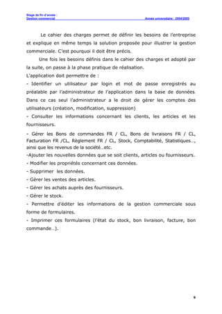Stage de fin d’année :
Gestion commercial Année universitaire : 2004/2005
9
Le cahier des charges permet de définir les besoins de l’entreprise
et explique en même temps la solution proposée pour illustrer la gestion
commerciale. C’est pourquoi il doit être précis.
Une fois les besoins définis dans le cahier des charges et adopté par
la suite, on passe à la phase pratique de réalisation.
L’application doit permettre de :
- Identifier un utilisateur par login et mot de passe enregistrés au
préalable par l’administrateur de l’application dans la base de données.
Dans ce cas seul l’administrateur a le droit de gérer les comptes des
utilisateurs (création, modification, suppression)
- Consulter les informations concernant les clients, les articles et les
fournisseurs.
- Gérer les Bons de commandes FR / CL, Bons de livraisons FR / CL,
Facturation FR /CL, Règlement FR / CL, Stock, Comptabilité, Statistiques…,
ainsi que les revenus de la société…etc.
-Ajouter les nouvelles données que se soit clients, articles ou fournisseurs.
- Modifier les propriétés concernant ces données.
- Supprimer les données.
- Gérer les ventes des articles.
- Gérer les achats auprès des fournisseurs.
- Gérer le stock.
- Permettre d’éditer les informations de la gestion commerciale sous
forme de formulaires.
- Imprimer ces formulaires (l’état du stock, bon livraison, facture, bon
commande…).
 