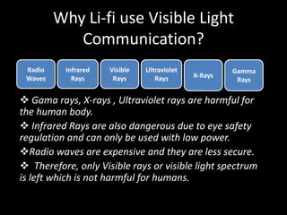 Why Li-fi use Visible Light
Communication?
 Gama rays, X-rays , Ultraviolet rays are harmful for
the human body.
 Infrared Rays are also dangerous due to eye safety
regulation and can only be used with low power.
Radio waves are expensive and they are less secure.
 Therefore, only Visible rays or visible light spectrum
is left which is not harmful for humans.
Radio
Waves
Infrared
Rays
Visible
Rays
Ultraviolet
Rays X-Rays
Gamma
Rays
 