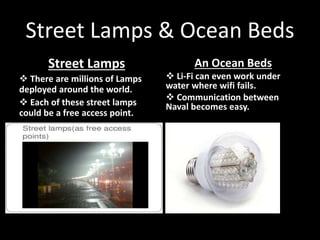 Street Lamps & Ocean Beds
An Ocean Beds
 Li-Fi can even work under
water where wifi fails.
 Communication between
Naval becomes easy.
Street Lamps
 There are millions of Lamps
deployed around the world.
 Each of these street lamps
could be a free access point.
 
