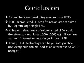 Conclusion
 Researchers are developing a micron size LED’s.
 1000 micron sized LED can fit into an area required
by 1sq.mm large single LED.
 A 1sq.mm sized array of micron sized LED’s could
therefore communicate 1000x1000(i.e.) million times
as much information as a single 1sq.mm LED.
 Thus ,if Li-Fi technology can be put into practical
use, every bulb can be used as an alternative to Wi-Fi
hotspot.
 