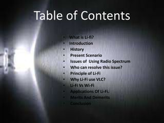 Table of Contents
• What is Li-fi?
• Introduction
• History
• Present Scenario
• Issues of Using Radio Spectrum
• Who can resolve this issue?
• Principle of Li-Fi
• Why Li-Fi use VLC?
• Li-Fi Vs Wi-Fi
• Applications Of Li-Fi.
• Merits And Demerits
• Conclusion
 