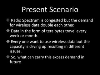 Present Scenario
 Radio Spectrum is congested but the demand
for wireless data double each other.
 Data in the form of tera bytes travel every
week or month.
 Every one want to use wireless data but the
capacity is drying up resulting in different
issues.
 So, what can carry this excess demand in
future
 