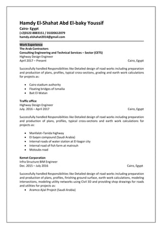 Hamdy El-Shahat Abd El-baky Youssif
Cairo- Egypt
(+2)0122-8883151 / 01020612079
hamdy.elshahat2014@gmail.com
‫ـــــــــــــــــــــــــــــــــــــــــــــــــــــــــــــــــــــــــــــــــــــــــــــــــــــــــــــــــــــــــــــ‬‫ـــــــــــــــــــــــــــــــــــــــــــــــــــــــــــ‬
Work Experience
The Arab Contractors
Consulting Engineering and Technical Services – Sector (CETS)
Highway Design Engineer
April 2017 – Present Cairo, Egypt
Successfully handled Responsibilities like Detailed design of road works including preparation
and production of plans, profiles, typical cross-sections, grading and earth work calculations
for projects as:
 Cairo stadium authority
 Floating bridges of Ismailia
 Bait El-Watan
Traffic office
Highway Design Engineer
July. 2016 – April 2017 Cairo, Egypt
Successfully handled Responsibilities like Detailed design of road works including preparation
and production of plans, profiles, typical cross-sections and earth work calculations for
projects as:
 Manfalot–Tanida highway
 El-Saqen compound (Saudi Arabia)
 Internal roads of water station at El-bagor city
 Internal road of fish farm at matrouh
 Motoubs road
Kemet Corporation
Infra Structure BIM Engineer
Dec. 2015 – July 2016 Cairo, Egypt
Successfully handled Responsibilities like Detailed design of road works including preparation
and production of plans, profiles, finishing ground surface, earth work calculations, modeling
intersections, modeling utility networks using Civil 3D and providing shop drawings for roads
and utilities for projects as:
 Aramco Ajial Project (Saudi Arabia)
 