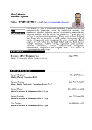 Hamdy Hussien
Resident Engineer


Mobile:   +97150-5248474 e-mail: ham_dy_mohamed@yahoo.com


                Over Sixteen (16) years of professional engineering experience in consultant
                management,site supervision, follow up construction activities, site
Key
                coordination, planning, budgeting, costing, client-meeting, supervision and
Qualifications: managing meetings with the clients- and contractors. Career record of
                working on various prestigious projects. Highly motivated and dedicated
                team leader who has capability to build excellent relationships with all
                parties, colleagues and senior management to ensure smooth and efficient
                progress of work within the stipulated budget and time limit. Possess
                excellent analytical, problem solving, negotiation, client-contractor-
                consultant     coordination,  technical    correspondence,    management,
                communication, interpersonal and computer skills.         Well Versed in
                Engineering Software Packages.
Education

Bachelor of Civil Engineering                                           May 1995
Facuty of engineering, Banha University, Egypt




Career Snapshot

Resident Engineer                                                         Mar. 2007-Present
Shaikh Mubark Consultant, UAE

Resident Engineer                                                        Oct. 2002-Feb 2007
Future Design Engineering Consultant, Dubai, UAE

Project Manger                                                         Mar. 1999-Aug. 2002
Care Construction & Maintenance,Cairo ,Egypt

Project Engineer                                                         Jan. 1998-Jan.1999
Care Construction & Maintenance,Cairo ,Egypt

Site Engineer                                                           Jun 1996-Dec. 1997
Care Construction & Maintenance,Cairo ,Egypt
 