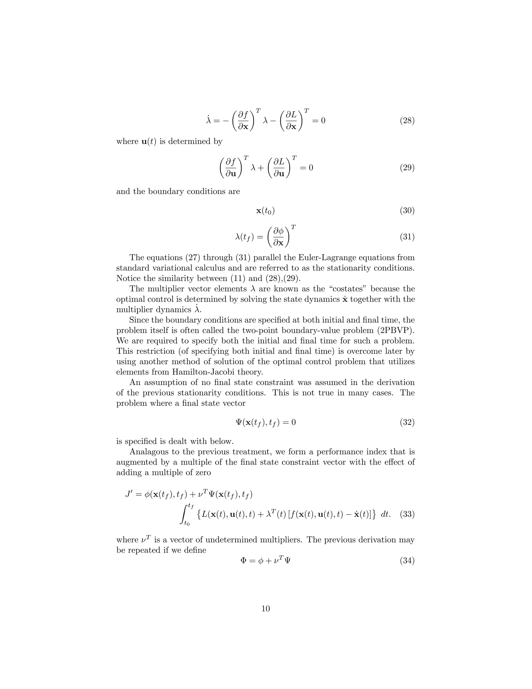 T                  T
                           ˙          ∂f                  ∂L
                           λ=−                  λ−                 =0                (28)
                                      ∂x                  ∂x
where u(t) is determined by
                                       T                   T
                                 ∂f                  ∂L
                                           λ+                  =0                    (29)
                                 ∂u                  ∂u

and the boundary conditions are

                                            x(t0 )                                   (30)
                                                          T
                                                     ∂φ
                                    λ(tf ) =                                         (31)
                                                     ∂x
    The equations (27) through (31) parallel the Euler-Lagrange equations from
standard variational calculus and are referred to as the stationarity conditions.
Notice the similarity between (11) and (28),(29).
    The multiplier vector elements λ are known as the “costates” because the
                                                              ˙
optimal control is determined by solving the state dynamics x together with the
multiplier dynamics λ.˙
    Since the boundary conditions are speciﬁed at both initial and ﬁnal time, the
problem itself is often called the two-point boundary-value problem (2PBVP).
We are required to specify both the initial and ﬁnal time for such a problem.
This restriction (of specifying both initial and ﬁnal time) is overcome later by
using another method of solution of the optimal control problem that utilizes
elements from Hamilton-Jacobi theory.
    An assumption of no ﬁnal state constraint was assumed in the derivation
of the previous stationarity conditions. This is not true in many cases. The
problem where a ﬁnal state vector

                                    Ψ(x(tf ), tf ) = 0                               (32)

is speciﬁed is dealt with below.
    Analagous to the previous treatment, we form a performance index that is
augmented by a multiple of the ﬁnal state constraint vector with the eﬀect of
adding a multiple of zero

  J = φ(x(tf ), tf ) + ν T Ψ(x(tf ), tf )
                     tf
                          L(x(t), u(t), t) + λT (t) [f (x(t), u(t), t) − x(t)]
                                                                         ˙       dt. (33)
                    t0

where ν T is a vector of undetermined multipliers. The previous derivation may
be repeated if we deﬁne
                                 Φ = φ + νT Ψ                              (34)




                                                10
 