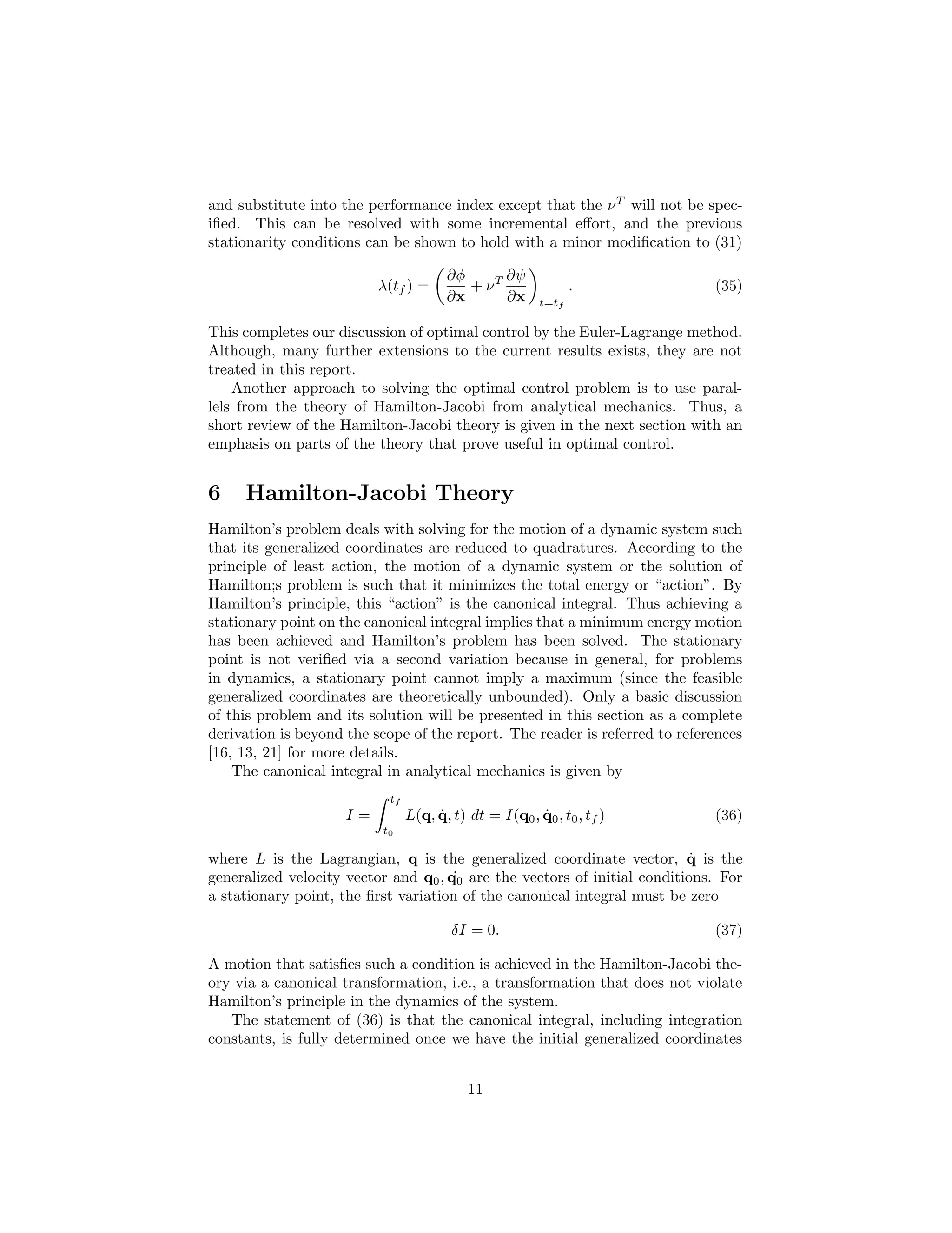 and substitute into the performance index except that the ν T will not be spec-
iﬁed. This can be resolved with some incremental eﬀort, and the previous
stationarity conditions can be shown to hold with a minor modiﬁcation to (31)

                                       ∂φ      ∂ψ
                          λ(tf ) =        + νT                 .             (35)
                                       ∂x      ∂x       t=tf

This completes our discussion of optimal control by the Euler-Lagrange method.
Although, many further extensions to the current results exists, they are not
treated in this report.
    Another approach to solving the optimal control problem is to use paral-
lels from the theory of Hamilton-Jacobi from analytical mechanics. Thus, a
short review of the Hamilton-Jacobi theory is given in the next section with an
emphasis on parts of the theory that prove useful in optimal control.


6    Hamilton-Jacobi Theory
Hamilton’s problem deals with solving for the motion of a dynamic system such
that its generalized coordinates are reduced to quadratures. According to the
principle of least action, the motion of a dynamic system or the solution of
Hamilton;s problem is such that it minimizes the total energy or “action”. By
Hamilton’s principle, this “action” is the canonical integral. Thus achieving a
stationary point on the canonical integral implies that a minimum energy motion
has been achieved and Hamilton’s problem has been solved. The stationary
point is not veriﬁed via a second variation because in general, for problems
in dynamics, a stationary point cannot imply a maximum (since the feasible
generalized coordinates are theoretically unbounded). Only a basic discussion
of this problem and its solution will be presented in this section as a complete
derivation is beyond the scope of the report. The reader is referred to references
[16, 13, 21] for more details.
    The canonical integral in analytical mechanics is given by
                           tf
                     I=              ˙                 ˙
                                L(q, q, t) dt = I(q0 , q0 , t0 , tf )        (36)
                          t0

where L is the Lagrangian, q is the generalized coordinate vector, q is the˙
                                      ˙
generalized velocity vector and q0 , q0 are the vectors of initial conditions. For
a stationary point, the ﬁrst variation of the canonical integral must be zero

                                        δI = 0.                              (37)

A motion that satisﬁes such a condition is achieved in the Hamilton-Jacobi the-
ory via a canonical transformation, i.e., a transformation that does not violate
Hamilton’s principle in the dynamics of the system.
   The statement of (36) is that the canonical integral, including integration
constants, is fully determined once we have the initial generalized coordinates


                                           11
 