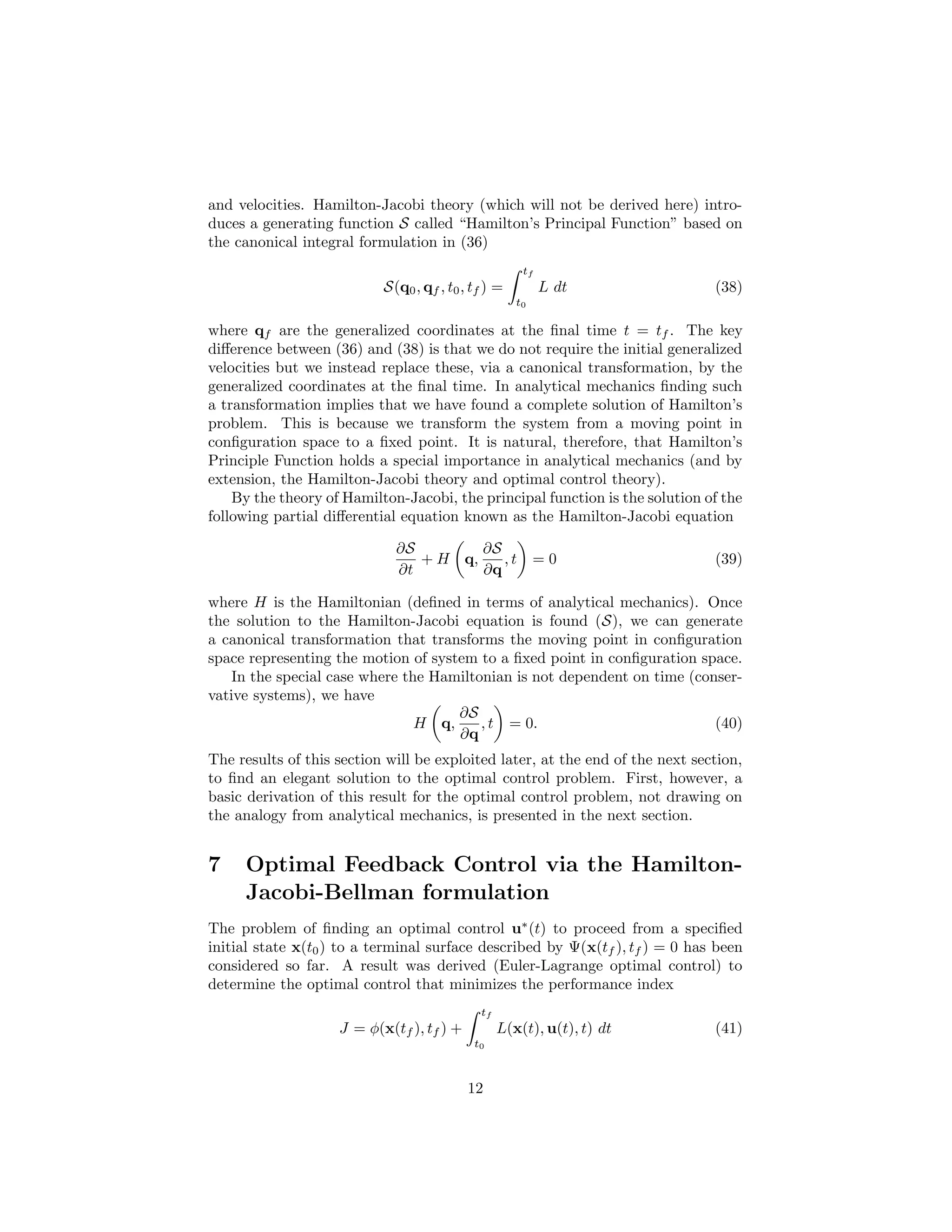 and velocities. Hamilton-Jacobi theory (which will not be derived here) intro-
duces a generating function S called “Hamilton’s Principal Function” based on
the canonical integral formulation in (36)
                                                      tf
                           S(q0 , qf , t0 , tf ) =         L dt                (38)
                                                     t0

where qf are the generalized coordinates at the ﬁnal time t = tf . The key
diﬀerence between (36) and (38) is that we do not require the initial generalized
velocities but we instead replace these, via a canonical transformation, by the
generalized coordinates at the ﬁnal time. In analytical mechanics ﬁnding such
a transformation implies that we have found a complete solution of Hamilton’s
problem. This is because we transform the system from a moving point in
conﬁguration space to a ﬁxed point. It is natural, therefore, that Hamilton’s
Principle Function holds a special importance in analytical mechanics (and by
extension, the Hamilton-Jacobi theory and optimal control theory).
    By the theory of Hamilton-Jacobi, the principal function is the solution of the
following partial diﬀerential equation known as the Hamilton-Jacobi equation

                             ∂S        ∂S
                                + H q,    ,t              =0                   (39)
                             ∂t        ∂q

where H is the Hamiltonian (deﬁned in terms of analytical mechanics). Once
the solution to the Hamilton-Jacobi equation is found (S), we can generate
a canonical transformation that transforms the moving point in conﬁguration
space representing the motion of system to a ﬁxed point in conﬁguration space.
    In the special case where the Hamiltonian is not dependent on time (conser-
vative systems), we have
                                     ∂S
                                H q,     , t = 0.                          (40)
                                     ∂q
The results of this section will be exploited later, at the end of the next section,
to ﬁnd an elegant solution to the optimal control problem. First, however, a
basic derivation of this result for the optimal control problem, not drawing on
the analogy from analytical mechanics, is presented in the next section.


7    Optimal Feedback Control via the Hamilton-
     Jacobi-Bellman formulation
The problem of ﬁnding an optimal control u∗ (t) to proceed from a speciﬁed
initial state x(t0 ) to a terminal surface described by Ψ(x(tf ), tf ) = 0 has been
considered so far. A result was derived (Euler-Lagrange optimal control) to
determine the optimal control that minimizes the performance index
                                             tf
                    J = φ(x(tf ), tf ) +          L(x(t), u(t), t) dt          (41)
                                            t0



                                           12
 