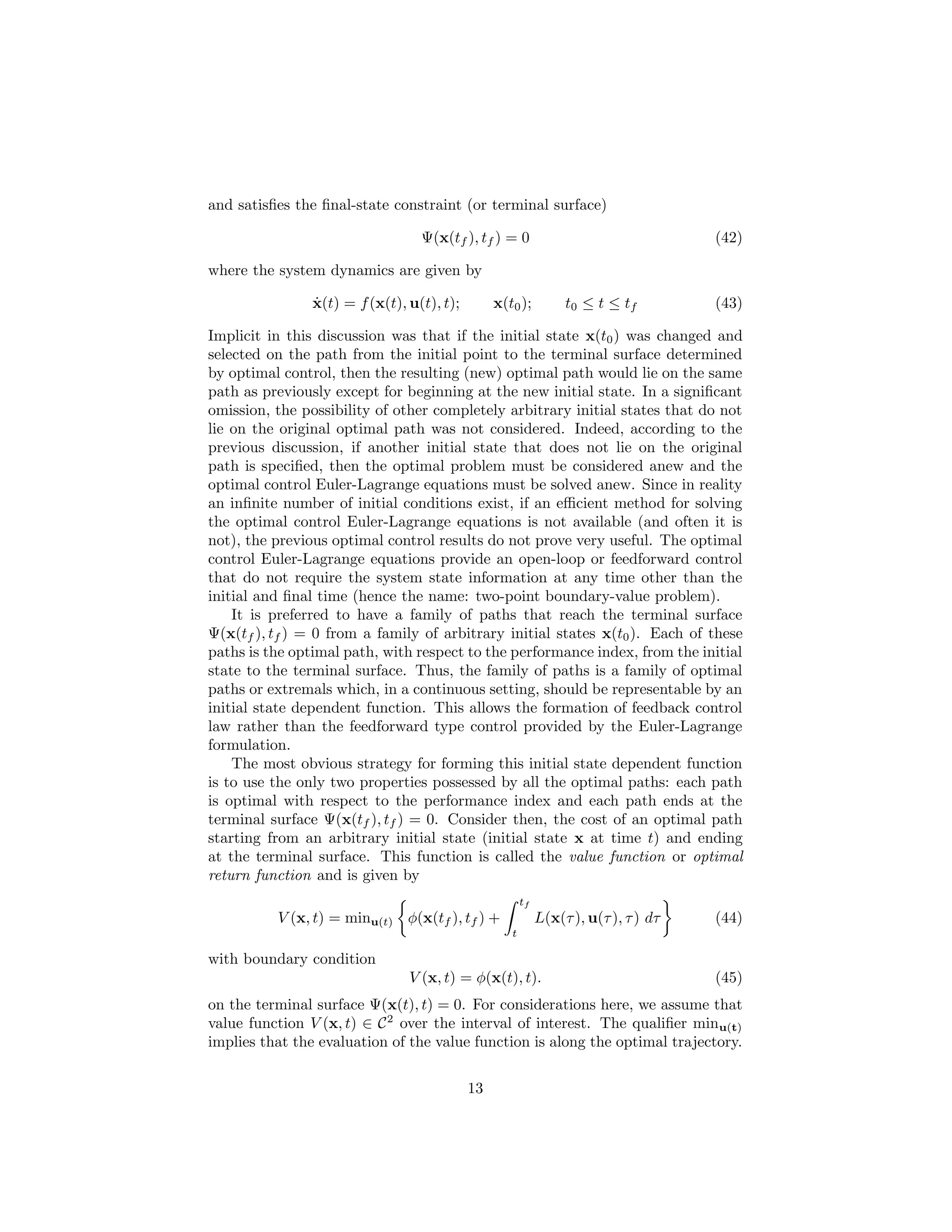 and satisﬁes the ﬁnal-state constraint (or terminal surface)

                                  Ψ(x(tf ), tf ) = 0                                  (42)

where the system dynamics are given by

                ˙
                x(t) = f (x(t), u(t), t);        x(t0 );          t0 ≤ t ≤ tf         (43)

Implicit in this discussion was that if the initial state x(t0 ) was changed and
selected on the path from the initial point to the terminal surface determined
by optimal control, then the resulting (new) optimal path would lie on the same
path as previously except for beginning at the new initial state. In a signiﬁcant
omission, the possibility of other completely arbitrary initial states that do not
lie on the original optimal path was not considered. Indeed, according to the
previous discussion, if another initial state that does not lie on the original
path is speciﬁed, then the optimal problem must be considered anew and the
optimal control Euler-Lagrange equations must be solved anew. Since in reality
an inﬁnite number of initial conditions exist, if an eﬃcient method for solving
the optimal control Euler-Lagrange equations is not available (and often it is
not), the previous optimal control results do not prove very useful. The optimal
control Euler-Lagrange equations provide an open-loop or feedforward control
that do not require the system state information at any time other than the
initial and ﬁnal time (hence the name: two-point boundary-value problem).
    It is preferred to have a family of paths that reach the terminal surface
Ψ(x(tf ), tf ) = 0 from a family of arbitrary initial states x(t0 ). Each of these
paths is the optimal path, with respect to the performance index, from the initial
state to the terminal surface. Thus, the family of paths is a family of optimal
paths or extremals which, in a continuous setting, should be representable by an
initial state dependent function. This allows the formation of feedback control
law rather than the feedforward type control provided by the Euler-Lagrange
formulation.
    The most obvious strategy for forming this initial state dependent function
is to use the only two properties possessed by all the optimal paths: each path
is optimal with respect to the performance index and each path ends at the
terminal surface Ψ(x(tf ), tf ) = 0. Consider then, the cost of an optimal path
starting from an arbitrary initial state (initial state x at time t) and ending
at the terminal surface. This function is called the value function or optimal
return function and is given by
                                                        tf
          V (x, t) = minu(t) φ(x(tf ), tf ) +                L(x(τ ), u(τ ), τ ) dτ   (44)
                                                    t

with boundary condition
                                V (x, t) = φ(x(t), t).                                (45)
on the terminal surface Ψ(x(t), t) = 0. For considerations here, we assume that
value function V (x, t) ∈ C 2 over the interval of interest. The qualiﬁer minu(t)
implies that the evaluation of the value function is along the optimal trajectory.


                                            13
 