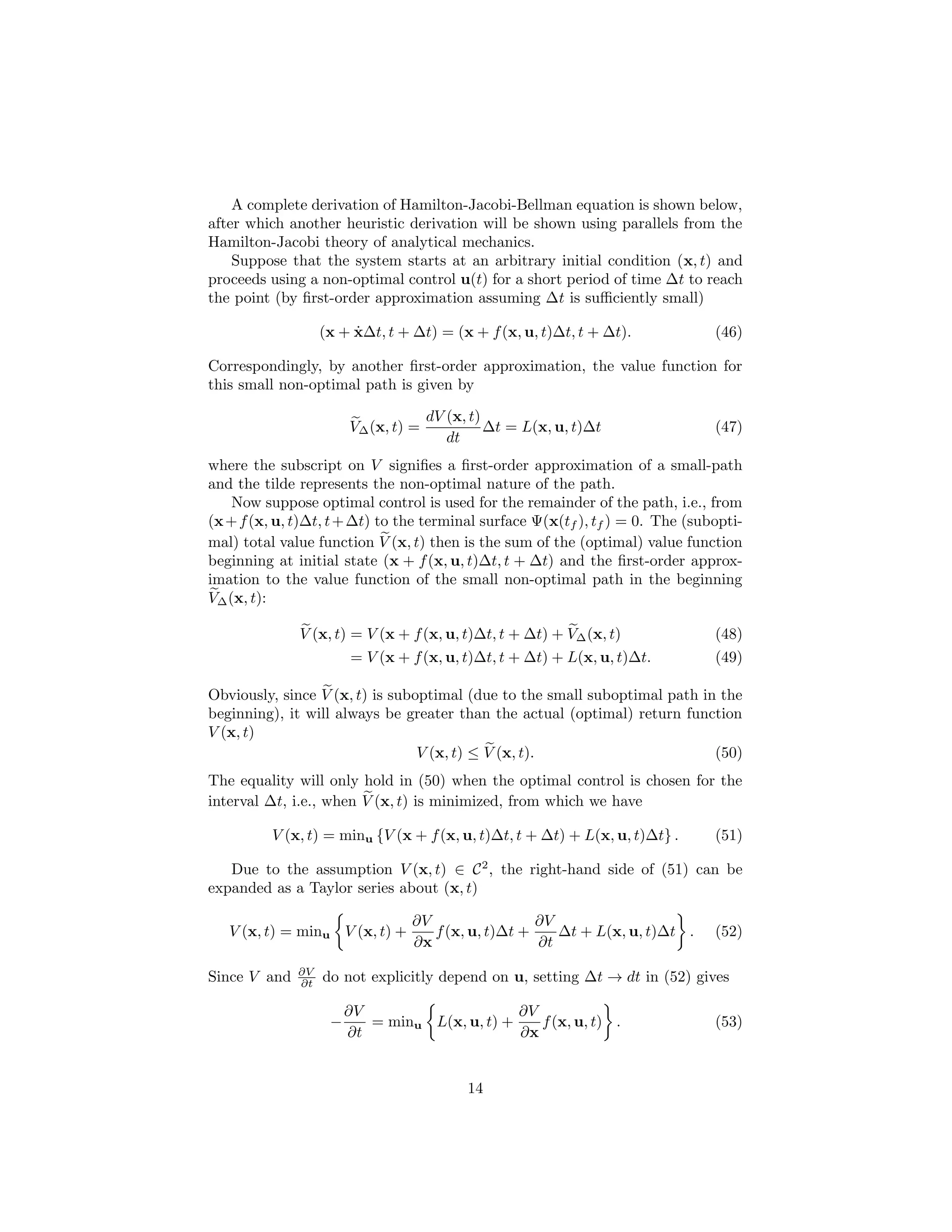 A complete derivation of Hamilton-Jacobi-Bellman equation is shown below,
after which another heuristic derivation will be shown using parallels from the
Hamilton-Jacobi theory of analytical mechanics.
    Suppose that the system starts at an arbitrary initial condition (x, t) and
proceeds using a non-optimal control u(t) for a short period of time ∆t to reach
the point (by ﬁrst-order approximation assuming ∆t is suﬃciently small)

                        ˙
                   (x + x∆t, t + ∆t) = (x + f (x, u, t)∆t, t + ∆t).             (46)

Correspondingly, by another ﬁrst-order approximation, the value function for
this small non-optimal path is given by

                                      dV (x, t)
                        V∆ (x, t) =             ∆t = L(x, u, t)∆t               (47)
                                         dt
where the subscript on V signiﬁes a ﬁrst-order approximation of a small-path
and the tilde represents the non-optimal nature of the path.
    Now suppose optimal control is used for the remainder of the path, i.e., from
(x + f (x, u, t)∆t, t + ∆t) to the terminal surface Ψ(x(tf ), tf ) = 0. The (subopti-
mal) total value function V (x, t) then is the sum of the (optimal) value function
beginning at initial state (x + f (x, u, t)∆t, t + ∆t) and the ﬁrst-order approx-
imation to the value function of the small non-optimal path in the beginning
V∆ (x, t):

              V (x, t) = V (x + f (x, u, t)∆t, t + ∆t) + V∆ (x, t)              (48)
                        = V (x + f (x, u, t)∆t, t + ∆t) + L(x, u, t)∆t.         (49)

Obviously, since V (x, t) is suboptimal (due to the small suboptimal path in the
beginning), it will always be greater than the actual (optimal) return function
V (x, t)
                                 V (x, t) ≤ V (x, t).                       (50)
The equality will only hold in (50) when the optimal control is chosen for the
interval ∆t, i.e., when V (x, t) is minimized, from which we have

          V (x, t) = minu {V (x + f (x, u, t)∆t, t + ∆t) + L(x, u, t)∆t} .      (51)

   Due to the assumption V (x, t) ∈ C 2 , the right-hand side of (51) can be
expanded as a Taylor series about (x, t)

                                 ∂V                 ∂V
   V (x, t) = minu V (x, t) +       f (x, u, t)∆t +    ∆t + L(x, u, t)∆t .      (52)
                                 ∂x                 ∂t
              ∂V
Since V and   ∂t   do not explicitly depend on u, setting ∆t → dt in (52) gives

                        ∂V                     ∂V
                    −      = minu L(x, u, t) +    f (x, u, t) .                 (53)
                        ∂t                     ∂x


                                            14
 
