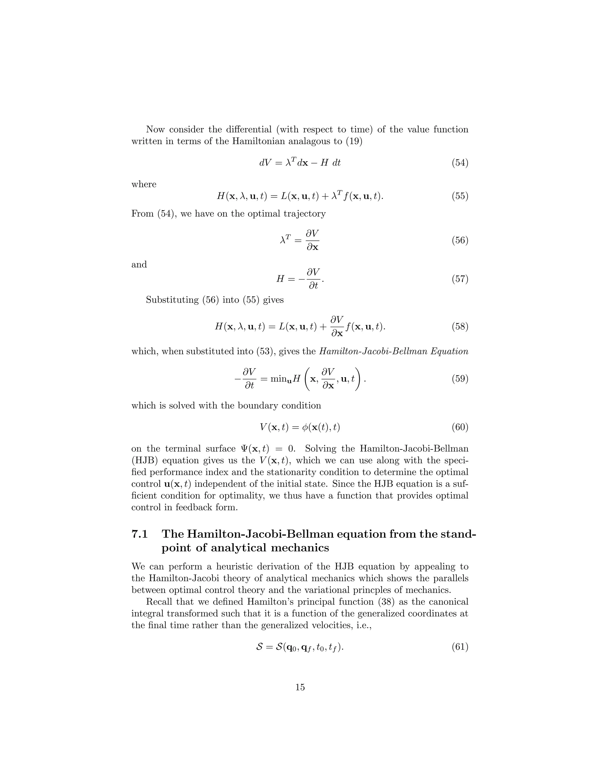 Now consider the diﬀerential (with respect to time) of the value function
written in terms of the Hamiltonian analagous to (19)

                               dV = λT dx − H dt                             (54)

where
                    H(x, λ, u, t) = L(x, u, t) + λT f (x, u, t).             (55)
From (54), we have on the optimal trajectory

                                              ∂V
                                    λT =                                     (56)
                                              ∂x
and
                                              ∂V
                                   H=−           .                           (57)
                                              ∂t
   Substituting (56) into (55) gives

                                                     ∂V
                    H(x, λ, u, t) = L(x, u, t) +        f (x, u, t).         (58)
                                                     ∂x
which, when substituted into (53), gives the Hamilton-Jacobi-Bellman Equation

                            ∂V             ∂V
                        −      = minu H x,    , u, t .                       (59)
                            ∂t             ∂x

which is solved with the boundary condition

                               V (x, t) = φ(x(t), t)                         (60)

on the terminal surface Ψ(x, t) = 0. Solving the Hamilton-Jacobi-Bellman
(HJB) equation gives us the V (x, t), which we can use along with the speci-
ﬁed performance index and the stationarity condition to determine the optimal
control u(x, t) independent of the initial state. Since the HJB equation is a suf-
ﬁcient condition for optimality, we thus have a function that provides optimal
control in feedback form.

7.1     The Hamilton-Jacobi-Bellman equation from the stand-
        point of analytical mechanics
We can perform a heuristic derivation of the HJB equation by appealing to
the Hamilton-Jacobi theory of analytical mechanics which shows the parallels
between optimal control theory and the variational princples of mechanics.
    Recall that we deﬁned Hamilton’s principal function (38) as the canonical
integral transformed such that it is a function of the generalized coordinates at
the ﬁnal time rather than the generalized velocities, i.e.,

                              S = S(q0 , qf , t0 , tf ).                     (61)



                                         15
 