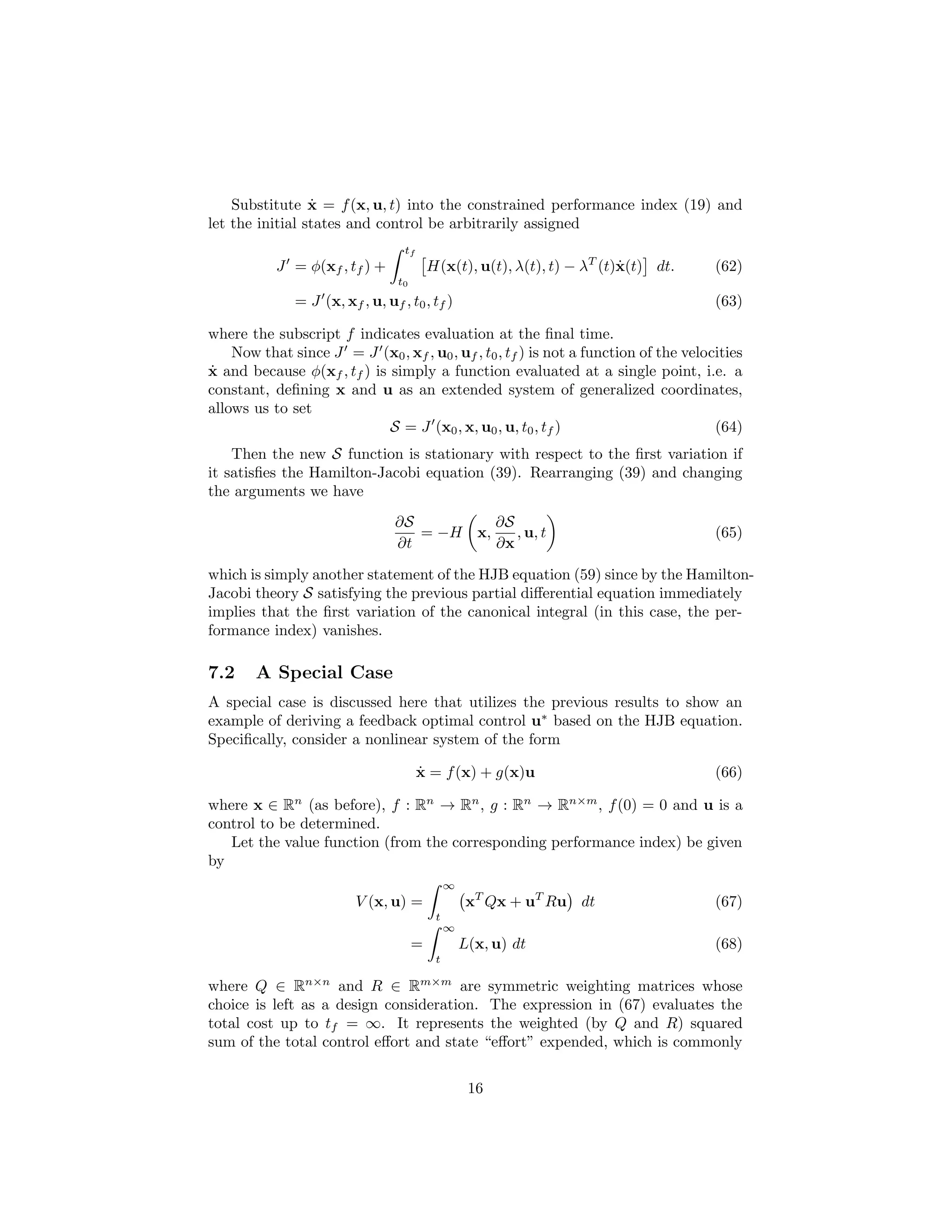 ˙
    Substitute x = f (x, u, t) into the constrained performance index (19) and
let the initial states and control be arbitrarily assigned
                                  tf
           J = φ(xf , tf ) +              H(x(t), u(t), λ(t), t) − λT (t)x(t) dt.
                                                                         ˙            (62)
                                 t0
              = J (x, xf , u, uf , t0 , tf )                                          (63)

where the subscript f indicates evaluation at the ﬁnal time.
    Now that since J = J (x0 , xf , u0 , uf , t0 , tf ) is not a function of the velocities
˙
x and because φ(xf , tf ) is simply a function evaluated at a single point, i.e. a
constant, deﬁning x and u as an extended system of generalized coordinates,
allows us to set
                             S = J (x0 , x, u0 , u, t0 , tf )                         (64)
    Then the new S function is stationary with respect to the ﬁrst variation if
it satisﬁes the Hamilton-Jacobi equation (39). Rearranging (39) and changing
the arguments we have
                                 ∂S         ∂S
                                    = −H x,    , u, t                                 (65)
                                 ∂t         ∂x

which is simply another statement of the HJB equation (59) since by the Hamilton-
Jacobi theory S satisfying the previous partial diﬀerential equation immediately
implies that the ﬁrst variation of the canonical integral (in this case, the per-
formance index) vanishes.

7.2     A Special Case
A special case is discussed here that utilizes the previous results to show an
example of deriving a feedback optimal control u∗ based on the HJB equation.
Speciﬁcally, consider a nonlinear system of the form

                                       ˙
                                       x = f (x) + g(x)u                              (66)

where x ∈ Rn (as before), f : Rn → Rn , g : Rn → Rn×m , f (0) = 0 and u is a
control to be determined.
   Let the value function (from the corresponding performance index) be given
by
                                               ∞
                         V (x, u) =                 xT Qx + uT Ru dt                  (67)
                                           t
                                               ∞
                                      =            L(x, u) dt                         (68)
                                           t

where Q ∈ Rn×n and R ∈ Rm×m are symmetric weighting matrices whose
choice is left as a design consideration. The expression in (67) evaluates the
total cost up to tf = ∞. It represents the weighted (by Q and R) squared
sum of the total control eﬀort and state “eﬀort” expended, which is commonly


                                                    16
 