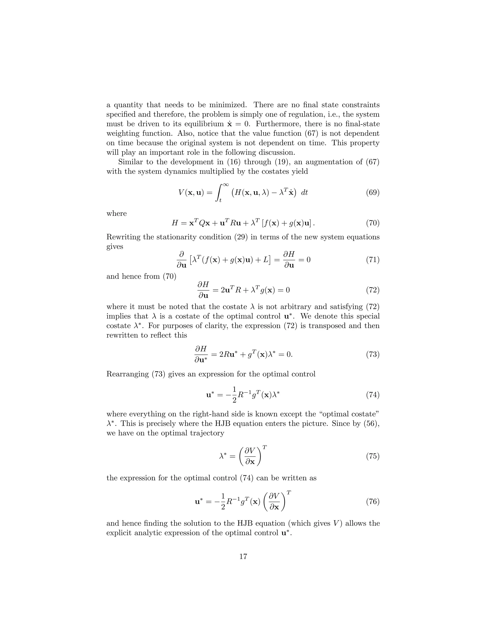 a quantity that needs to be minimized. There are no ﬁnal state constraints
speciﬁed and therefore, the problem is simply one of regulation, i.e., the system
                                    ˙
must be driven to its equilibrium x = 0. Furthermore, there is no ﬁnal-state
weighting function. Also, notice that the value function (67) is not dependent
on time because the original system is not dependent on time. This property
will play an important role in the following discussion.
    Similar to the development in (16) through (19), an augmentation of (67)
with the system dynamics multiplied by the costates yield
                                      ∞
                     V (x, u) =           H(x, u, λ) − λT x dt
                                                          ˙                 (69)
                                  t

where
                   H = xT Qx + uT Ru + λT [f (x) + g(x)u] .                 (70)
Rewriting the stationarity condition (29) in terms of the new system equations
gives
                      ∂                              ∂H
                         λT (f (x) + g(x)u) + L =        =0                 (71)
                     ∂u                              ∂u
and hence from (70)
                          ∂H
                                = 2uT R + λT g(x) = 0                       (72)
                           ∂u
where it must be noted that the costate λ is not arbitrary and satisfying (72)
implies that λ is a costate of the optimal control u∗ . We denote this special
costate λ∗ . For purposes of clarity, the expression (72) is transposed and then
rewritten to reﬂect this
                          ∂H
                              = 2Ru∗ + g T (x)λ∗ = 0.                       (73)
                          ∂u∗
Rearranging (73) gives an expression for the optimal control
                                   1
                             u∗ = − R−1 g T (x)λ∗                           (74)
                                   2
where everything on the right-hand side is known except the “optimal costate”
λ∗ . This is precisely where the HJB equation enters the picture. Since by (56),
we have on the optimal trajectory
                                                 T
                                            ∂V
                                  λ∗ =                                      (75)
                                            ∂x

the expression for the optimal control (74) can be written as
                                                          T
                                1                    ∂V
                          u∗ = − R−1 g T (x)                                (76)
                                2                    ∂x

and hence ﬁnding the solution to the HJB equation (which gives V ) allows the
explicit analytic expression of the optimal control u∗ .


                                           17
 