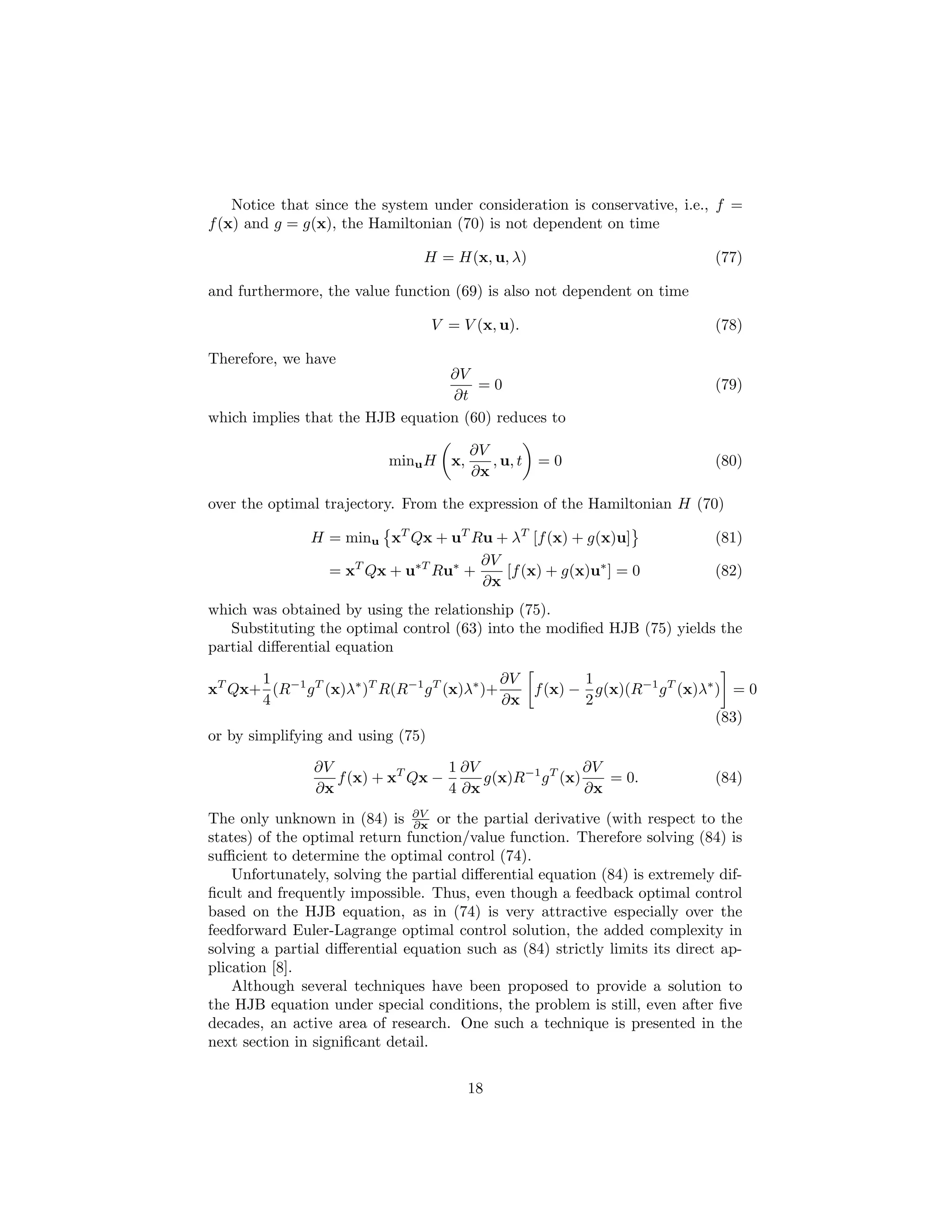 Notice that since the system under consideration is conservative, i.e., f =
f (x) and g = g(x), the Hamiltonian (70) is not dependent on time

                                 H = H(x, u, λ)                              (77)

and furthermore, the value function (69) is also not dependent on time

                                  V = V (x, u).                              (78)

Therefore, we have
                                  ∂V
                                      =0                                     (79)
                                  ∂t
which implies that the HJB equation (60) reduces to

                                        ∂V
                           minu H x,       , u, t   =0                       (80)
                                        ∂x

over the optimal trajectory. From the expression of the Hamiltonian H (70)

               H = minu xT Qx + uT Ru + λT [f (x) + g(x)u]                   (81)
                                     ∂V
                 = xT Qx + u∗T Ru∗ +    [f (x) + g(x)u∗ ] = 0                (82)
                                     ∂x
which was obtained by using the relationship (75).
   Substituting the optimal control (63) into the modiﬁed HJB (75) yields the
partial diﬀerential equation

        1                                   ∂V        1
xT Qx+ (R−1 g T (x)λ∗ )T R(R−1 g T (x)λ∗ )+    f (x) − g(x)(R−1 g T (x)λ∗ ) = 0
        4                                   ∂x        2
                                                                          (83)
or by simplifying and using (75)

                ∂V                 1 ∂V                 ∂V
                   f (x) + xT Qx −      g(x)R−1 g T (x)    = 0.              (84)
                ∂x                 4 ∂x                 ∂x
The only unknown in (84) is ∂V or the partial derivative (with respect to the
                               ∂x
states) of the optimal return function/value function. Therefore solving (84) is
suﬃcient to determine the optimal control (74).
    Unfortunately, solving the partial diﬀerential equation (84) is extremely dif-
ﬁcult and frequently impossible. Thus, even though a feedback optimal control
based on the HJB equation, as in (74) is very attractive especially over the
feedforward Euler-Lagrange optimal control solution, the added complexity in
solving a partial diﬀerential equation such as (84) strictly limits its direct ap-
plication [8].
    Although several techniques have been proposed to provide a solution to
the HJB equation under special conditions, the problem is still, even after ﬁve
decades, an active area of research. One such a technique is presented in the
next section in signiﬁcant detail.


                                       18
 