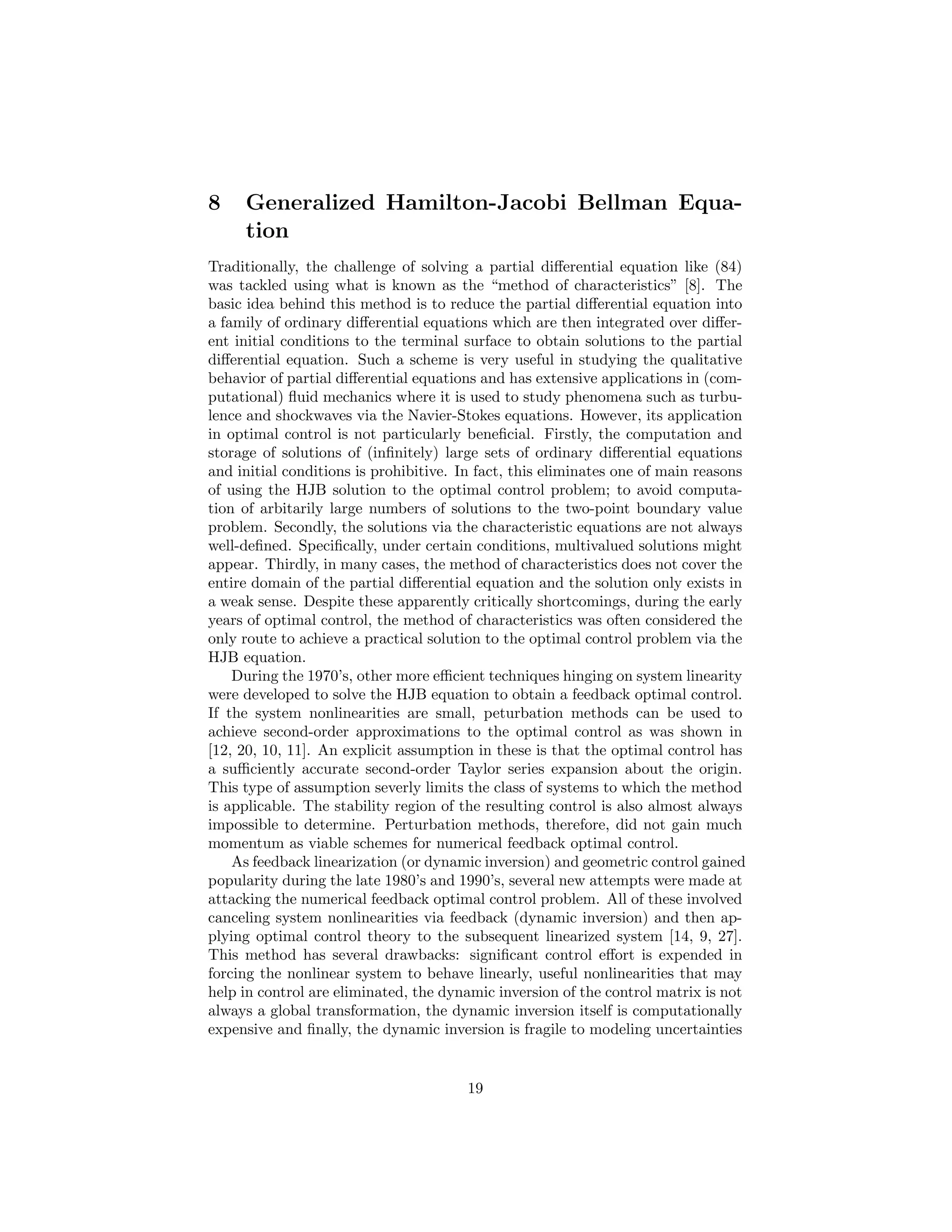 8    Generalized Hamilton-Jacobi Bellman Equa-
     tion
Traditionally, the challenge of solving a partial diﬀerential equation like (84)
was tackled using what is known as the “method of characteristics” [8]. The
basic idea behind this method is to reduce the partial diﬀerential equation into
a family of ordinary diﬀerential equations which are then integrated over diﬀer-
ent initial conditions to the terminal surface to obtain solutions to the partial
diﬀerential equation. Such a scheme is very useful in studying the qualitative
behavior of partial diﬀerential equations and has extensive applications in (com-
putational) ﬂuid mechanics where it is used to study phenomena such as turbu-
lence and shockwaves via the Navier-Stokes equations. However, its application
in optimal control is not particularly beneﬁcial. Firstly, the computation and
storage of solutions of (inﬁnitely) large sets of ordinary diﬀerential equations
and initial conditions is prohibitive. In fact, this eliminates one of main reasons
of using the HJB solution to the optimal control problem; to avoid computa-
tion of arbitarily large numbers of solutions to the two-point boundary value
problem. Secondly, the solutions via the characteristic equations are not always
well-deﬁned. Speciﬁcally, under certain conditions, multivalued solutions might
appear. Thirdly, in many cases, the method of characteristics does not cover the
entire domain of the partial diﬀerential equation and the solution only exists in
a weak sense. Despite these apparently critically shortcomings, during the early
years of optimal control, the method of characteristics was often considered the
only route to achieve a practical solution to the optimal control problem via the
HJB equation.
    During the 1970’s, other more eﬃcient techniques hinging on system linearity
were developed to solve the HJB equation to obtain a feedback optimal control.
If the system nonlinearities are small, peturbation methods can be used to
achieve second-order approximations to the optimal control as was shown in
[12, 20, 10, 11]. An explicit assumption in these is that the optimal control has
a suﬃciently accurate second-order Taylor series expansion about the origin.
This type of assumption severly limits the class of systems to which the method
is applicable. The stability region of the resulting control is also almost always
impossible to determine. Perturbation methods, therefore, did not gain much
momentum as viable schemes for numerical feedback optimal control.
    As feedback linearization (or dynamic inversion) and geometric control gained
popularity during the late 1980’s and 1990’s, several new attempts were made at
attacking the numerical feedback optimal control problem. All of these involved
canceling system nonlinearities via feedback (dynamic inversion) and then ap-
plying optimal control theory to the subsequent linearized system [14, 9, 27].
This method has several drawbacks: signiﬁcant control eﬀort is expended in
forcing the nonlinear system to behave linearly, useful nonlinearities that may
help in control are eliminated, the dynamic inversion of the control matrix is not
always a global transformation, the dynamic inversion itself is computationally
expensive and ﬁnally, the dynamic inversion is fragile to modeling uncertainties


                                        19
 