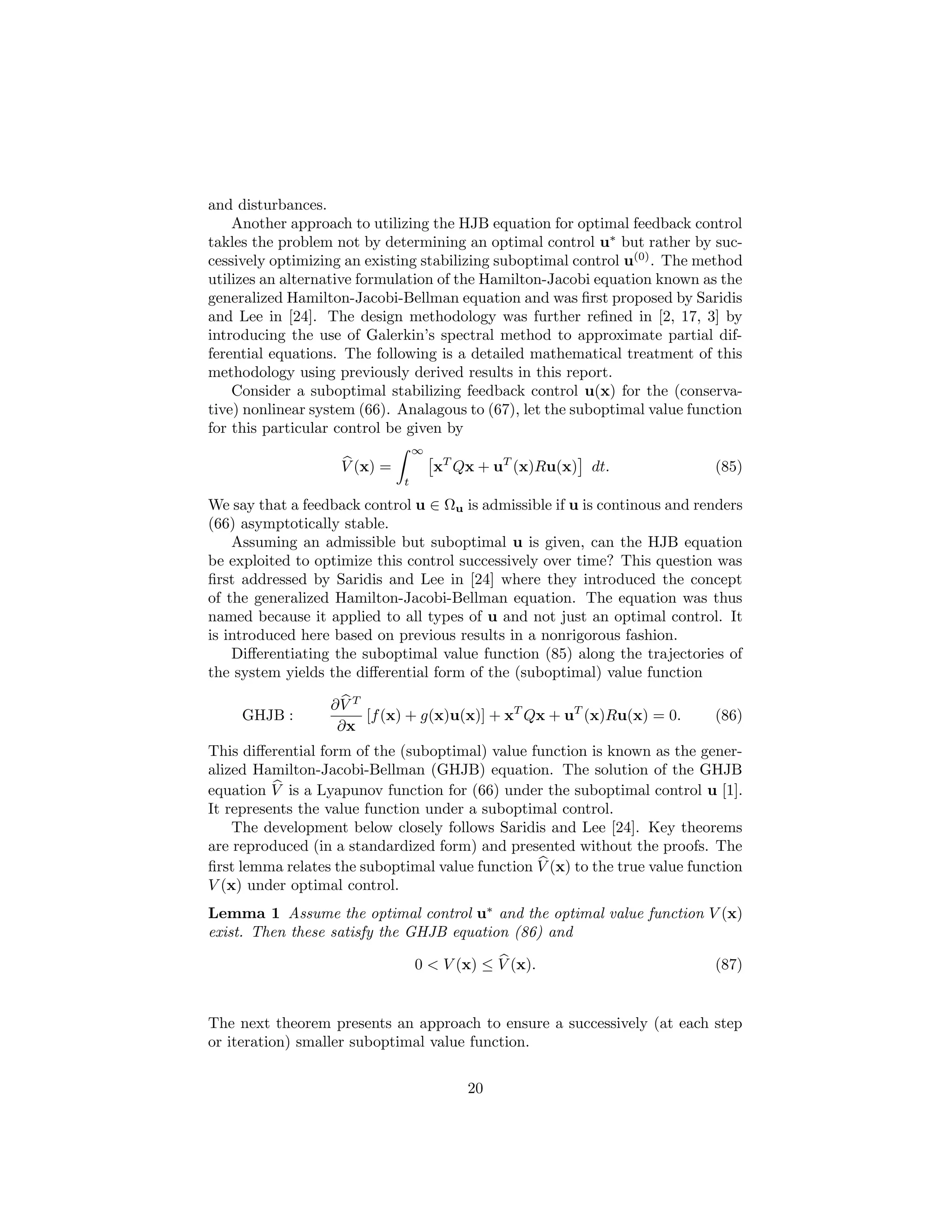 and disturbances.
    Another approach to utilizing the HJB equation for optimal feedback control
takles the problem not by determining an optimal control u∗ but rather by suc-
cessively optimizing an existing stabilizing suboptimal control u(0) . The method
utilizes an alternative formulation of the Hamilton-Jacobi equation known as the
generalized Hamilton-Jacobi-Bellman equation and was ﬁrst proposed by Saridis
and Lee in [24]. The design methodology was further reﬁned in [2, 17, 3] by
introducing the use of Galerkin’s spectral method to approximate partial dif-
ferential equations. The following is a detailed mathematical treatment of this
methodology using previously derived results in this report.
    Consider a suboptimal stabilizing feedback control u(x) for the (conserva-
tive) nonlinear system (66). Analagous to (67), let the suboptimal value function
for this particular control be given by
                                  ∞
                    V (x) =           xT Qx + uT (x)Ru(x) dt.               (85)
                              t

We say that a feedback control u ∈ Ωu is admissible if u is continous and renders
(66) asymptotically stable.
    Assuming an admissible but suboptimal u is given, can the HJB equation
be exploited to optimize this control successively over time? This question was
ﬁrst addressed by Saridis and Lee in [24] where they introduced the concept
of the generalized Hamilton-Jacobi-Bellman equation. The equation was thus
named because it applied to all types of u and not just an optimal control. It
is introduced here based on previous results in a nonrigorous fashion.
    Diﬀerentiating the suboptimal value function (85) along the trajectories of
the system yields the diﬀerential form of the (suboptimal) value function

                  ∂V T
     GHJB :            [f (x) + g(x)u(x)] + xT Qx + uT (x)Ru(x) = 0.        (86)
                   ∂x
This diﬀerential form of the (suboptimal) value function is known as the gener-
alized Hamilton-Jacobi-Bellman (GHJB) equation. The solution of the GHJB
equation V is a Lyapunov function for (66) under the suboptimal control u [1].
It represents the value function under a suboptimal control.
    The development below closely follows Saridis and Lee [24]. Key theorems
are reproduced (in a standardized form) and presented without the proofs. The
ﬁrst lemma relates the suboptimal value function V (x) to the true value function
V (x) under optimal control.
Lemma 1 Assume the optimal control u∗ and the optimal value function V (x)
exist. Then these satisfy the GHJB equation (86) and

                                  0 < V (x) ≤ V (x).                        (87)


The next theorem presents an approach to ensure a successively (at each step
or iteration) smaller suboptimal value function.


                                          20
 
