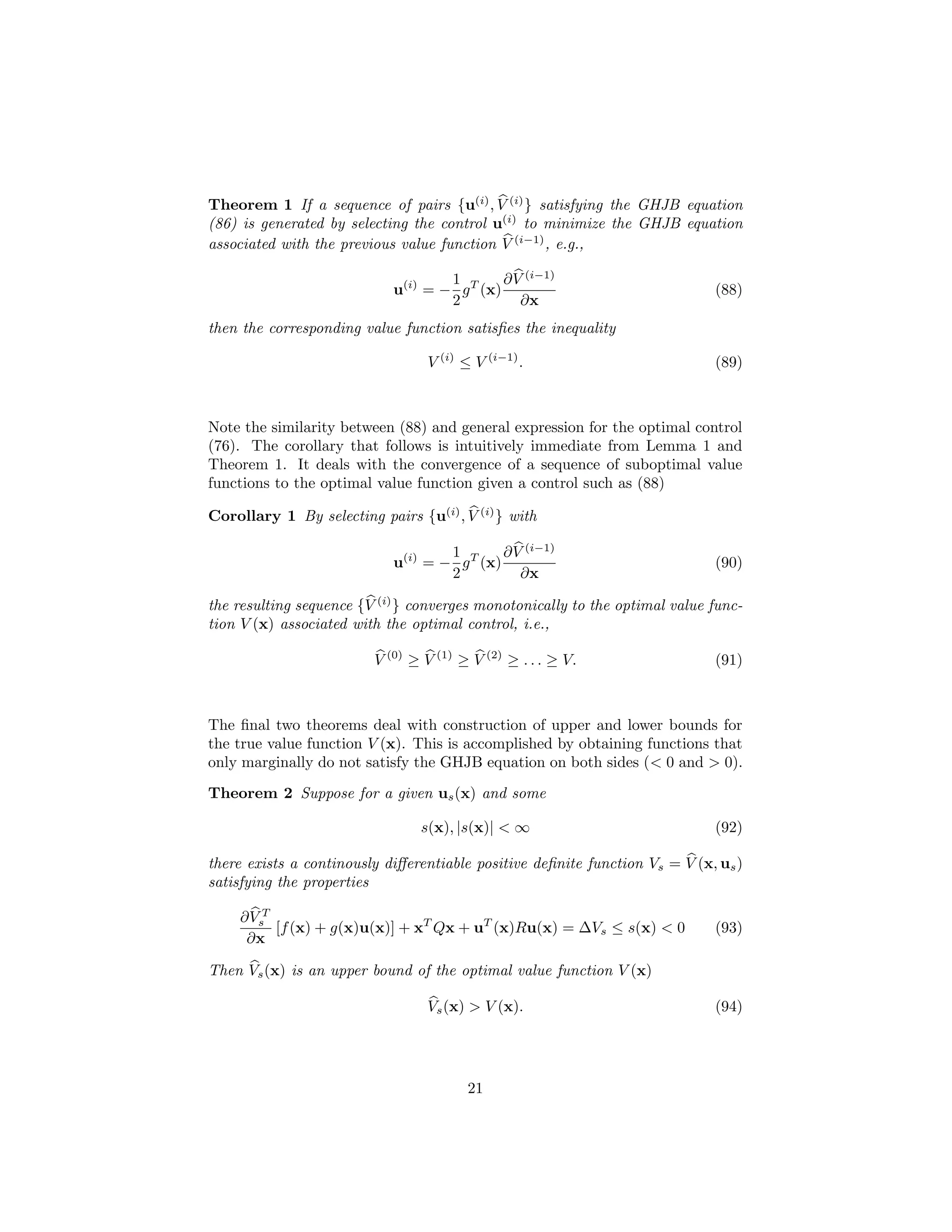 Theorem 1 If a sequence of pairs {u(i) , V (i) } satisfying the GHJB equation
(86) is generated by selecting the control u(i) to minimize the GHJB equation
associated with the previous value function V (i−1) , e.g.,

                                    1        ∂ V (i−1)
                            u(i) = − g T (x)                                 (88)
                                    2           ∂x
then the corresponding value function satisﬁes the inequality

                                  V (i) ≤ V (i−1) .                          (89)



Note the similarity between (88) and general expression for the optimal control
(76). The corollary that follows is intuitively immediate from Lemma 1 and
Theorem 1. It deals with the convergence of a sequence of suboptimal value
functions to the optimal value function given a control such as (88)

Corollary 1 By selecting pairs {u(i) , V (i) } with

                                    1        ∂ V (i−1)
                            u(i) = − g T (x)                                 (90)
                                    2           ∂x

the resulting sequence {V (i) } converges monotonically to the optimal value func-
tion V (x) associated with the optimal control, i.e.,

                         V (0) ≥ V (1) ≥ V (2) ≥ . . . ≥ V.                  (91)



The ﬁnal two theorems deal with construction of upper and lower bounds for
the true value function V (x). This is accomplished by obtaining functions that
only marginally do not satisfy the GHJB equation on both sides (< 0 and > 0).
Theorem 2 Suppose for a given us (x) and some

                                 s(x), |s(x)| < ∞                            (92)

there exists a continously diﬀerentiable positive deﬁnite function Vs = V (x, us )
satisfying the properties

    ∂ VsT
          [f (x) + g(x)u(x)] + xT Qx + uT (x)Ru(x) = ∆Vs ≤ s(x) < 0          (93)
     ∂x

Then Vs (x) is an upper bound of the optimal value function V (x)

                                  Vs (x) > V (x).                            (94)




                                         21
 