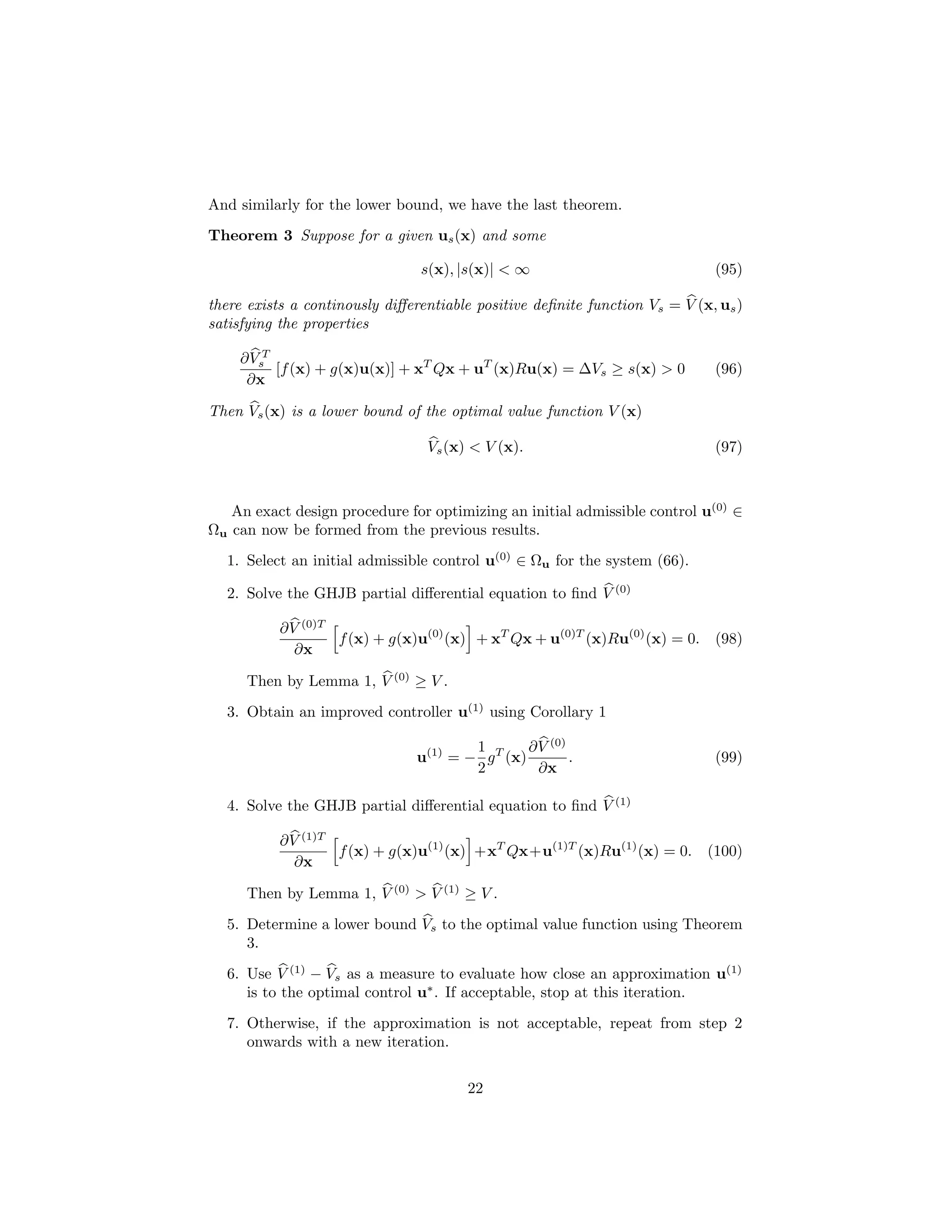 And similarly for the lower bound, we have the last theorem.
Theorem 3 Suppose for a given us (x) and some

                                s(x), |s(x)| < ∞                             (95)

there exists a continously diﬀerentiable positive deﬁnite function Vs = V (x, us )
satisfying the properties

    ∂ VsT
          [f (x) + g(x)u(x)] + xT Qx + uT (x)Ru(x) = ∆Vs ≥ s(x) > 0          (96)
     ∂x

Then Vs (x) is a lower bound of the optimal value function V (x)

                                 Vs (x) < V (x).                             (97)



   An exact design procedure for optimizing an initial admissible control u(0) ∈
Ωu can now be formed from the previous results.
  1. Select an initial admissible control u(0) ∈ Ωu for the system (66).

  2. Solve the GHJB partial diﬀerential equation to ﬁnd V (0)

          ∂ V (0)T
                   f (x) + g(x)u(0) (x) + xT Qx + u(0)T (x)Ru(0) (x) = 0. (98)
             ∂x

     Then by Lemma 1, V (0) ≥ V .
  3. Obtain an improved controller u(1) using Corollary 1

                                       1        ∂ V (0)
                               u(1) = − g T (x)         .                    (99)
                                       2          ∂x

  4. Solve the GHJB partial diﬀerential equation to ﬁnd V (1)

          ∂ V (1)T
                   f (x) + g(x)u(1) (x) +xT Qx+u(1)T (x)Ru(1) (x) = 0. (100)
             ∂x

     Then by Lemma 1, V (0) > V (1) ≥ V .
  5. Determine a lower bound Vs to the optimal value function using Theorem
     3.
  6. Use V (1) − Vs as a measure to evaluate how close an approximation u(1)
     is to the optimal control u∗ . If acceptable, stop at this iteration.
  7. Otherwise, if the approximation is not acceptable, repeat from step 2
     onwards with a new iteration.


                                       22
 