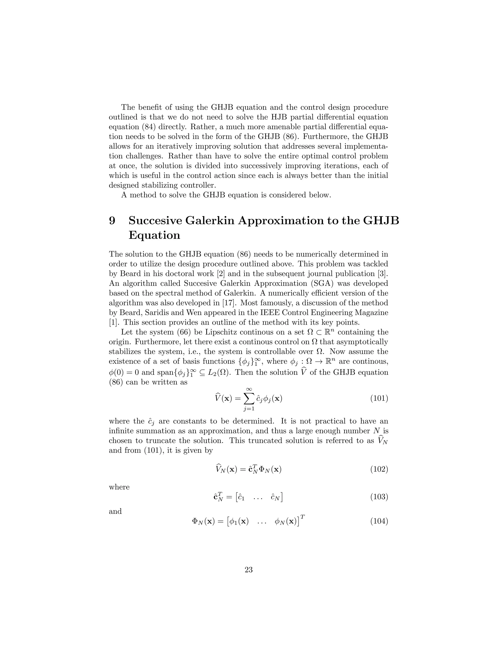 The beneﬁt of using the GHJB equation and the control design procedure
outlined is that we do not need to solve the HJB partial diﬀerential equation
equation (84) directly. Rather, a much more amenable partial diﬀerential equa-
tion needs to be solved in the form of the GHJB (86). Furthermore, the GHJB
allows for an iteratively improving solution that addresses several implementa-
tion challenges. Rather than have to solve the entire optimal control problem
at once, the solution is divided into successively improving iterations, each of
which is useful in the control action since each is always better than the initial
designed stabilizing controller.
    A method to solve the GHJB equation is considered below.


9     Succesive Galerkin Approximation to the GHJB
      Equation
The solution to the GHJB equation (86) needs to be numerically determined in
order to utilize the design procedure outlined above. This problem was tackled
by Beard in his doctoral work [2] and in the subsequent journal publication [3].
An algorithm called Succesive Galerkin Approximation (SGA) was developed
based on the spectral method of Galerkin. A numerically eﬃcient version of the
algorithm was also developed in [17]. Most famously, a discussion of the method
by Beard, Saridis and Wen appeared in the IEEE Control Engineering Magazine
[1]. This section provides an outline of the method with its key points.
    Let the system (66) be Lipschitz continous on a set Ω ⊂ Rn containing the
origin. Furthermore, let there exist a continous control on Ω that asymptotically
stabilizes the system, i.e., the system is controllable over Ω. Now assume the
existence of a set of basis functions {φj }∞ , where φj : Ω → Rn are continous,
                                           1
φ(0) = 0 and span{φj }∞ ⊆ L2 (Ω). Then the solution V of the GHJB equation
                        1
(86) can be written as
                                         ∞
                               V (x) =         cj φj (x)
                                               ˆ                            (101)
                                         j=1

where the cj are constants to be determined. It is not practical to have an
           ˆ
inﬁnite summation as an approximation, and thus a large enough number N is
chosen to truncate the solution. This truncated solution is referred to as VN
and from (101), it is given by

                               VN (x) = cT ΦN (x)
                                        ˆN                                  (102)

where
                              cT = c 1
                              ˆN   ˆ          ...   cN
                                                    ˆ                       (103)
and
                                                              T
                        ΦN (x) = φ1 (x) . . .        φN (x)                 (104)




                                         23
 