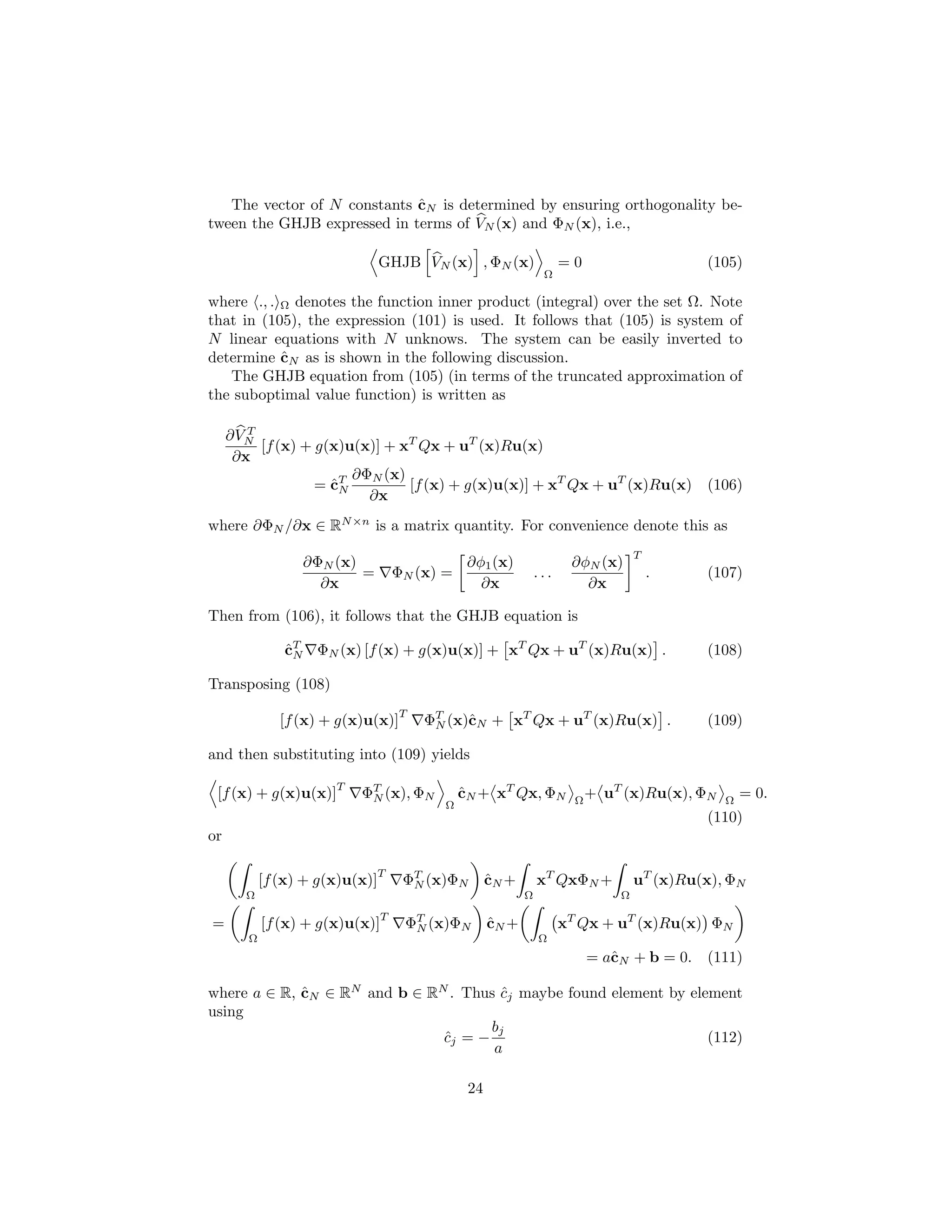 ˆ
   The vector of N constants cN is determined by ensuring orthogonality be-
tween the GHJB expressed in terms of VN (x) and ΦN (x), i.e.,

                                 GHJB VN (x) , ΦN (x)                  =0                     (105)
                                                                  Ω

where ., . Ω denotes the function inner product (integral) over the set Ω. Note
that in (105), the expression (101) is used. It follows that (105) is system of
N linear equations with N unknows. The system can be easily inverted to
           ˆ
determine cN as is shown in the following discussion.
   The GHJB equation from (105) (in terms of the truncated approximation of
the suboptimal value function) is written as

        T
     ∂ VN
          [f (x) + g(x)u(x)] + xT Qx + uT (x)Ru(x)
      ∂x
                        ∂ΦN (x)
                   = cT
                     ˆN         [f (x) + g(x)u(x)] + xT Qx + uT (x)Ru(x)                      (106)
                          ∂x
where ∂ΦN /∂x ∈ RN ×n is a matrix quantity. For convenience denote this as
                                                                                     T
                  ∂ΦN (x)                        ∂φ1 (x)                ∂φN (x)
                          =          ΦN (x) =                    ...                     .    (107)
                    ∂x                             ∂x                     ∂x

Then from (106), it follows that the GHJB equation is

               cT ΦN (x) [f (x) + g(x)u(x)] + xT Qx + uT (x)Ru(x) .
               ˆN                                                                             (108)

Transposing (108)
                                     T
               [f (x) + g(x)u(x)]        ΦT (x)ˆN + xT Qx + uT (x)Ru(x) .
                                          N    c                                              (109)

and then substituting into (109) yields
                       T
 [f (x) + g(x)u(x)]        ΦT (x), ΦN
                            N                   cN + xT Qx, ΦN
                                                ˆ                        Ω
                                                                             + uT (x)Ru(x), ΦN   Ω
                                                                                                     = 0.
                                            Ω
                                                                                              (110)
or

                              T
            [f (x) + g(x)u(x)]        ΦT (x)ΦN
                                       N              ˆ
                                                      cN +       xT QxΦN +           uT (x)Ru(x), ΦN
       Ω                                                     Ω                   Ω
                                 T
=           [f (x) + g(x)u(x)]        ΦT (x)ΦN
                                       N              ˆ
                                                      cN +             xT Qx + uT (x)Ru(x) ΦN
        Ω                                                        Ω
                                                                             = aˆN + b = 0.
                                                                                c             (111)

where a ∈ R, cN ∈ RN and b ∈ RN . Thus cj maybe found element by element
             ˆ                         ˆ
using
                                      bj
                               cj = −
                               ˆ                                    (112)
                                      a

                                                 24
 