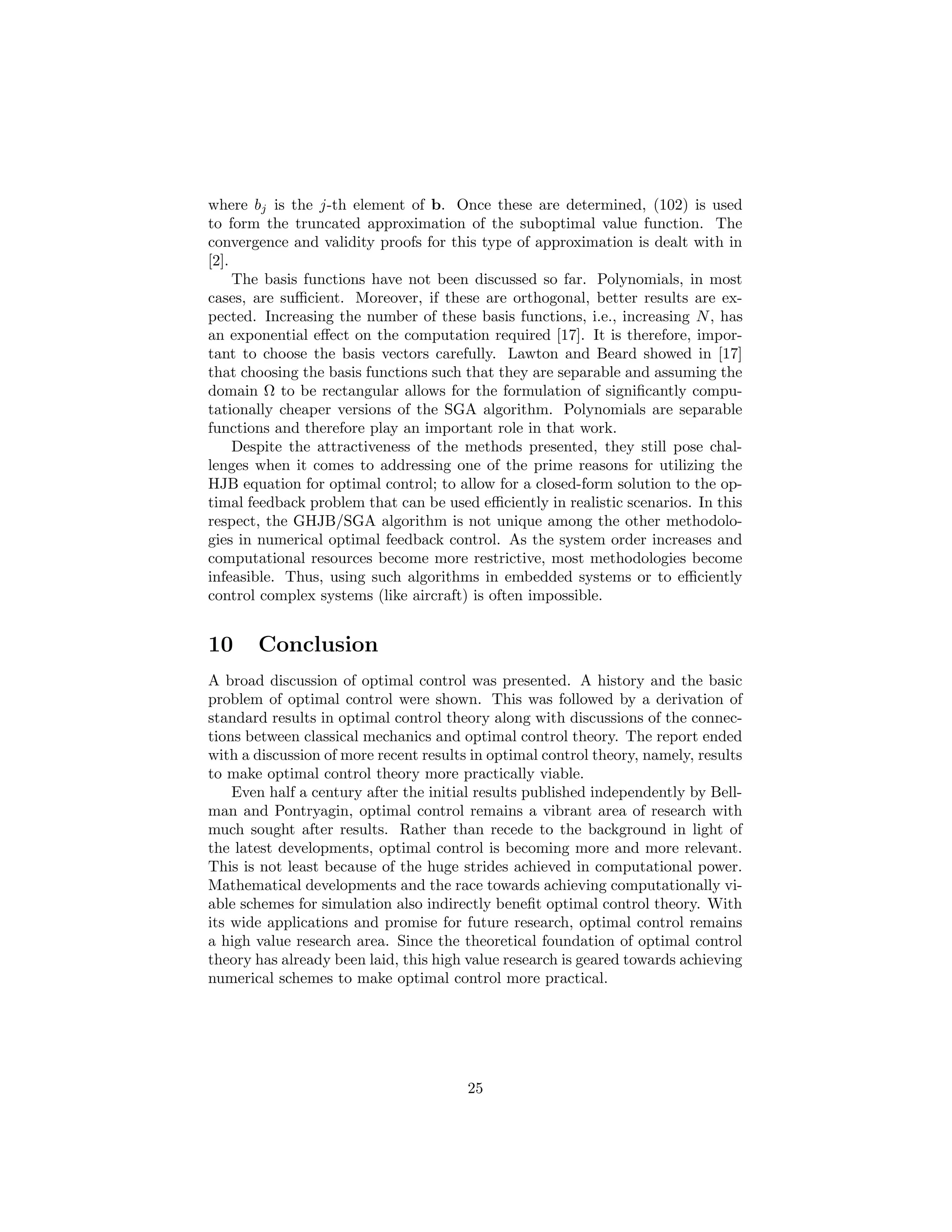 where bj is the j-th element of b. Once these are determined, (102) is used
to form the truncated approximation of the suboptimal value function. The
convergence and validity proofs for this type of approximation is dealt with in
[2].
     The basis functions have not been discussed so far. Polynomials, in most
cases, are suﬃcient. Moreover, if these are orthogonal, better results are ex-
pected. Increasing the number of these basis functions, i.e., increasing N , has
an exponential eﬀect on the computation required [17]. It is therefore, impor-
tant to choose the basis vectors carefully. Lawton and Beard showed in [17]
that choosing the basis functions such that they are separable and assuming the
domain Ω to be rectangular allows for the formulation of signiﬁcantly compu-
tationally cheaper versions of the SGA algorithm. Polynomials are separable
functions and therefore play an important role in that work.
     Despite the attractiveness of the methods presented, they still pose chal-
lenges when it comes to addressing one of the prime reasons for utilizing the
HJB equation for optimal control; to allow for a closed-form solution to the op-
timal feedback problem that can be used eﬃciently in realistic scenarios. In this
respect, the GHJB/SGA algorithm is not unique among the other methodolo-
gies in numerical optimal feedback control. As the system order increases and
computational resources become more restrictive, most methodologies become
infeasible. Thus, using such algorithms in embedded systems or to eﬃciently
control complex systems (like aircraft) is often impossible.


10     Conclusion
A broad discussion of optimal control was presented. A history and the basic
problem of optimal control were shown. This was followed by a derivation of
standard results in optimal control theory along with discussions of the connec-
tions between classical mechanics and optimal control theory. The report ended
with a discussion of more recent results in optimal control theory, namely, results
to make optimal control theory more practically viable.
    Even half a century after the initial results published independently by Bell-
man and Pontryagin, optimal control remains a vibrant area of research with
much sought after results. Rather than recede to the background in light of
the latest developments, optimal control is becoming more and more relevant.
This is not least because of the huge strides achieved in computational power.
Mathematical developments and the race towards achieving computationally vi-
able schemes for simulation also indirectly beneﬁt optimal control theory. With
its wide applications and promise for future research, optimal control remains
a high value research area. Since the theoretical foundation of optimal control
theory has already been laid, this high value research is geared towards achieving
numerical schemes to make optimal control more practical.




                                        25
 
