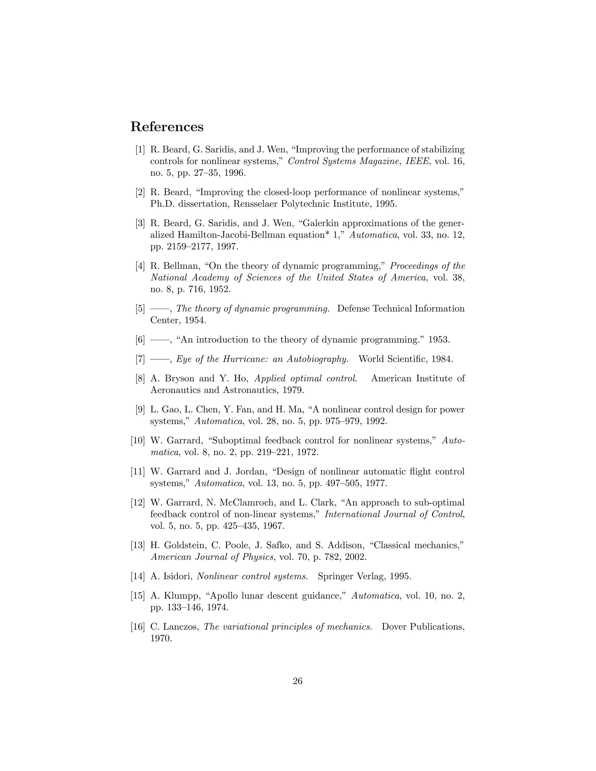 References
 [1] R. Beard, G. Saridis, and J. Wen, “Improving the performance of stabilizing
     controls for nonlinear systems,” Control Systems Magazine, IEEE, vol. 16,
     no. 5, pp. 27–35, 1996.
 [2] R. Beard, “Improving the closed-loop performance of nonlinear systems,”
     Ph.D. dissertation, Rensselaer Polytechnic Institute, 1995.

 [3] R. Beard, G. Saridis, and J. Wen, “Galerkin approximations of the gener-
     alized Hamilton-Jacobi-Bellman equation* 1,” Automatica, vol. 33, no. 12,
     pp. 2159–2177, 1997.
 [4] R. Bellman, “On the theory of dynamic programming,” Proceedings of the
     National Academy of Sciences of the United States of America, vol. 38,
     no. 8, p. 716, 1952.
 [5] ——, The theory of dynamic programming. Defense Technical Information
     Center, 1954.
 [6] ——, “An introduction to the theory of dynamic programming.” 1953.

 [7] ——, Eye of the Hurricane: an Autobiography.       World Scientiﬁc, 1984.
 [8] A. Bryson and Y. Ho, Applied optimal control.        American Institute of
     Aeronautics and Astronautics, 1979.
 [9] L. Gao, L. Chen, Y. Fan, and H. Ma, “A nonlinear control design for power
     systems,” Automatica, vol. 28, no. 5, pp. 975–979, 1992.
[10] W. Garrard, “Suboptimal feedback control for nonlinear systems,” Auto-
     matica, vol. 8, no. 2, pp. 219–221, 1972.
[11] W. Garrard and J. Jordan, “Design of nonlinear automatic ﬂight control
     systems,” Automatica, vol. 13, no. 5, pp. 497–505, 1977.

[12] W. Garrard, N. McClamroch, and L. Clark, “An approach to sub-optimal
     feedback control of non-linear systems,” International Journal of Control,
     vol. 5, no. 5, pp. 425–435, 1967.
[13] H. Goldstein, C. Poole, J. Safko, and S. Addison, “Classical mechanics,”
     American Journal of Physics, vol. 70, p. 782, 2002.
[14] A. Isidori, Nonlinear control systems.   Springer Verlag, 1995.
[15] A. Klumpp, “Apollo lunar descent guidance,” Automatica, vol. 10, no. 2,
     pp. 133–146, 1974.

[16] C. Lanczos, The variational principles of mechanics. Dover Publications,
     1970.



                                       26
 