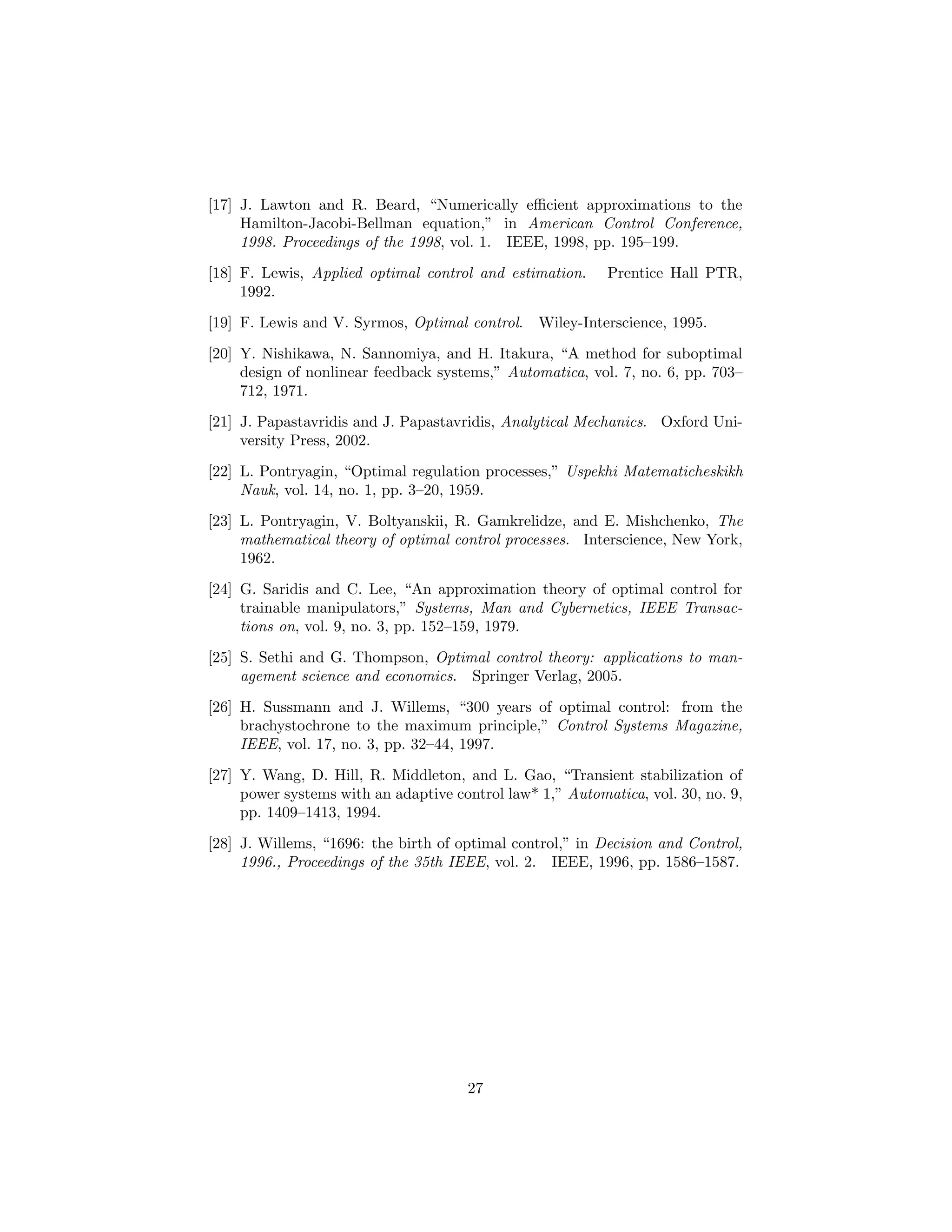 [17] J. Lawton and R. Beard, “Numerically eﬃcient approximations to the
     Hamilton-Jacobi-Bellman equation,” in American Control Conference,
     1998. Proceedings of the 1998, vol. 1. IEEE, 1998, pp. 195–199.
[18] F. Lewis, Applied optimal control and estimation.     Prentice Hall PTR,
     1992.

[19] F. Lewis and V. Syrmos, Optimal control.    Wiley-Interscience, 1995.
[20] Y. Nishikawa, N. Sannomiya, and H. Itakura, “A method for suboptimal
     design of nonlinear feedback systems,” Automatica, vol. 7, no. 6, pp. 703–
     712, 1971.

[21] J. Papastavridis and J. Papastavridis, Analytical Mechanics. Oxford Uni-
     versity Press, 2002.
[22] L. Pontryagin, “Optimal regulation processes,” Uspekhi Matematicheskikh
     Nauk, vol. 14, no. 1, pp. 3–20, 1959.

[23] L. Pontryagin, V. Boltyanskii, R. Gamkrelidze, and E. Mishchenko, The
     mathematical theory of optimal control processes. Interscience, New York,
     1962.
[24] G. Saridis and C. Lee, “An approximation theory of optimal control for
     trainable manipulators,” Systems, Man and Cybernetics, IEEE Transac-
     tions on, vol. 9, no. 3, pp. 152–159, 1979.
[25] S. Sethi and G. Thompson, Optimal control theory: applications to man-
     agement science and economics. Springer Verlag, 2005.
[26] H. Sussmann and J. Willems, “300 years of optimal control: from the
     brachystochrone to the maximum principle,” Control Systems Magazine,
     IEEE, vol. 17, no. 3, pp. 32–44, 1997.
[27] Y. Wang, D. Hill, R. Middleton, and L. Gao, “Transient stabilization of
     power systems with an adaptive control law* 1,” Automatica, vol. 30, no. 9,
     pp. 1409–1413, 1994.

[28] J. Willems, “1696: the birth of optimal control,” in Decision and Control,
     1996., Proceedings of the 35th IEEE, vol. 2. IEEE, 1996, pp. 1586–1587.




                                      27
 