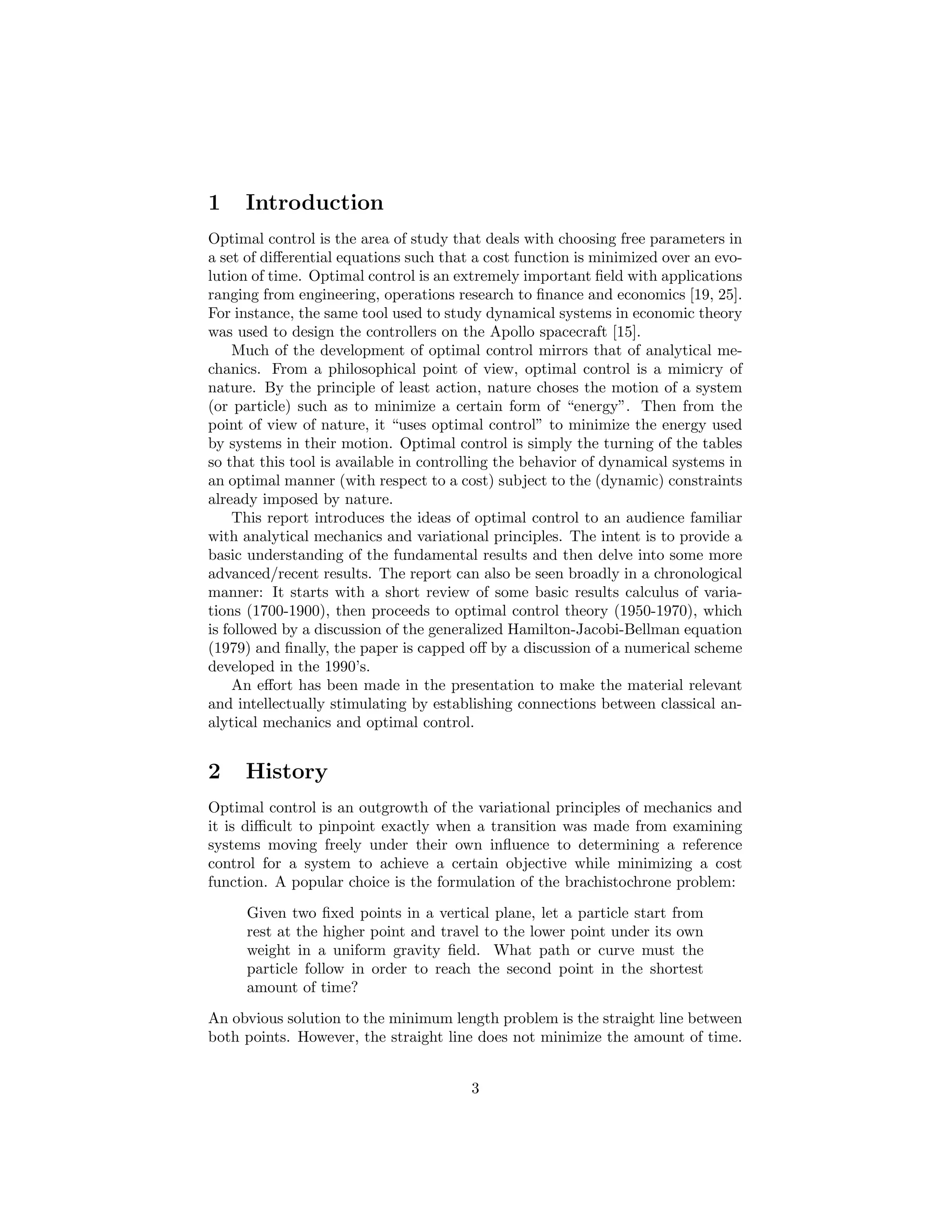 1    Introduction
Optimal control is the area of study that deals with choosing free parameters in
a set of diﬀerential equations such that a cost function is minimized over an evo-
lution of time. Optimal control is an extremely important ﬁeld with applications
ranging from engineering, operations research to ﬁnance and economics [19, 25].
For instance, the same tool used to study dynamical systems in economic theory
was used to design the controllers on the Apollo spacecraft [15].
    Much of the development of optimal control mirrors that of analytical me-
chanics. From a philosophical point of view, optimal control is a mimicry of
nature. By the principle of least action, nature choses the motion of a system
(or particle) such as to minimize a certain form of “energy”. Then from the
point of view of nature, it “uses optimal control” to minimize the energy used
by systems in their motion. Optimal control is simply the turning of the tables
so that this tool is available in controlling the behavior of dynamical systems in
an optimal manner (with respect to a cost) subject to the (dynamic) constraints
already imposed by nature.
    This report introduces the ideas of optimal control to an audience familiar
with analytical mechanics and variational principles. The intent is to provide a
basic understanding of the fundamental results and then delve into some more
advanced/recent results. The report can also be seen broadly in a chronological
manner: It starts with a short review of some basic results calculus of varia-
tions (1700-1900), then proceeds to optimal control theory (1950-1970), which
is followed by a discussion of the generalized Hamilton-Jacobi-Bellman equation
(1979) and ﬁnally, the paper is capped oﬀ by a discussion of a numerical scheme
developed in the 1990’s.
    An eﬀort has been made in the presentation to make the material relevant
and intellectually stimulating by establishing connections between classical an-
alytical mechanics and optimal control.


2    History
Optimal control is an outgrowth of the variational principles of mechanics and
it is diﬃcult to pinpoint exactly when a transition was made from examining
systems moving freely under their own inﬂuence to determining a reference
control for a system to achieve a certain objective while minimizing a cost
function. A popular choice is the formulation of the brachistochrone problem:
     Given two ﬁxed points in a vertical plane, let a particle start from
     rest at the higher point and travel to the lower point under its own
     weight in a uniform gravity ﬁeld. What path or curve must the
     particle follow in order to reach the second point in the shortest
     amount of time?
An obvious solution to the minimum length problem is the straight line between
both points. However, the straight line does not minimize the amount of time.


                                        3
 