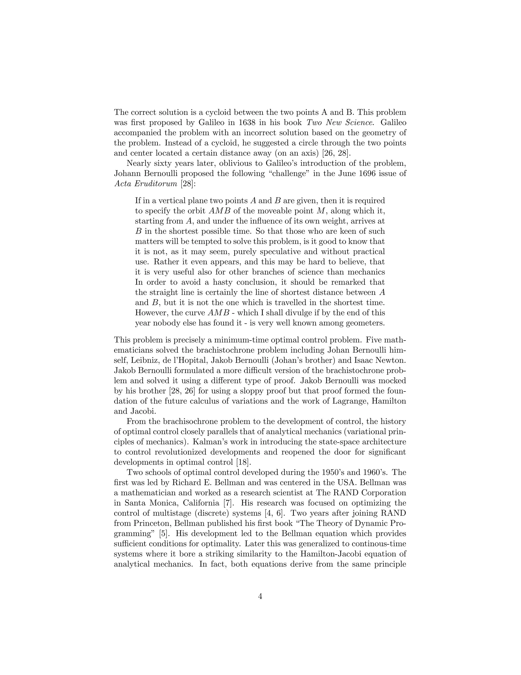 The correct solution is a cycloid between the two points A and B. This problem
was ﬁrst proposed by Galileo in 1638 in his book Two New Science. Galileo
accompanied the problem with an incorrect solution based on the geometry of
the problem. Instead of a cycloid, he suggested a circle through the two points
and center located a certain distance away (on an axis) [26, 28].
   Nearly sixty years later, oblivious to Galileo’s introduction of the problem,
Johann Bernoulli proposed the following “challenge” in the June 1696 issue of
Acta Eruditorum [28]:
      If in a vertical plane two points A and B are given, then it is required
      to specify the orbit AM B of the moveable point M , along which it,
      starting from A, and under the inﬂuence of its own weight, arrives at
      B in the shortest possible time. So that those who are keen of such
      matters will be tempted to solve this problem, is it good to know that
      it is not, as it may seem, purely speculative and without practical
      use. Rather it even appears, and this may be hard to believe, that
      it is very useful also for other branches of science than mechanics
      In order to avoid a hasty conclusion, it should be remarked that
      the straight line is certainly the line of shortest distance between A
      and B, but it is not the one which is travelled in the shortest time.
      However, the curve AM B - which I shall divulge if by the end of this
      year nobody else has found it - is very well known among geometers.

This problem is precisely a minimum-time optimal control problem. Five math-
ematicians solved the brachistochrone problem including Johan Bernoulli him-
self, Leibniz, de l’Hopital, Jakob Bernoulli (Johan’s brother) and Isaac Newton.
Jakob Bernoulli formulated a more diﬃcult version of the brachistochrone prob-
lem and solved it using a diﬀerent type of proof. Jakob Bernoulli was mocked
by his brother [28, 26] for using a sloppy proof but that proof formed the foun-
dation of the future calculus of variations and the work of Lagrange, Hamilton
and Jacobi.
    From the brachisochrone problem to the development of control, the history
of optimal control closely parallels that of analytical mechanics (variational prin-
ciples of mechanics). Kalman’s work in introducing the state-space architecture
to control revolutionized developments and reopened the door for signiﬁcant
developments in optimal control [18].
    Two schools of optimal control developed during the 1950’s and 1960’s. The
ﬁrst was led by Richard E. Bellman and was centered in the USA. Bellman was
a mathematician and worked as a research scientist at The RAND Corporation
in Santa Monica, California [7]. His research was focused on optimizing the
control of multistage (discrete) systems [4, 6]. Two years after joining RAND
from Princeton, Bellman published his ﬁrst book “The Theory of Dynamic Pro-
gramming” [5]. His development led to the Bellman equation which provides
suﬃcient conditions for optimality. Later this was generalized to continous-time
systems where it bore a striking similarity to the Hamilton-Jacobi equation of
analytical mechanics. In fact, both equations derive from the same principle


                                         4
 