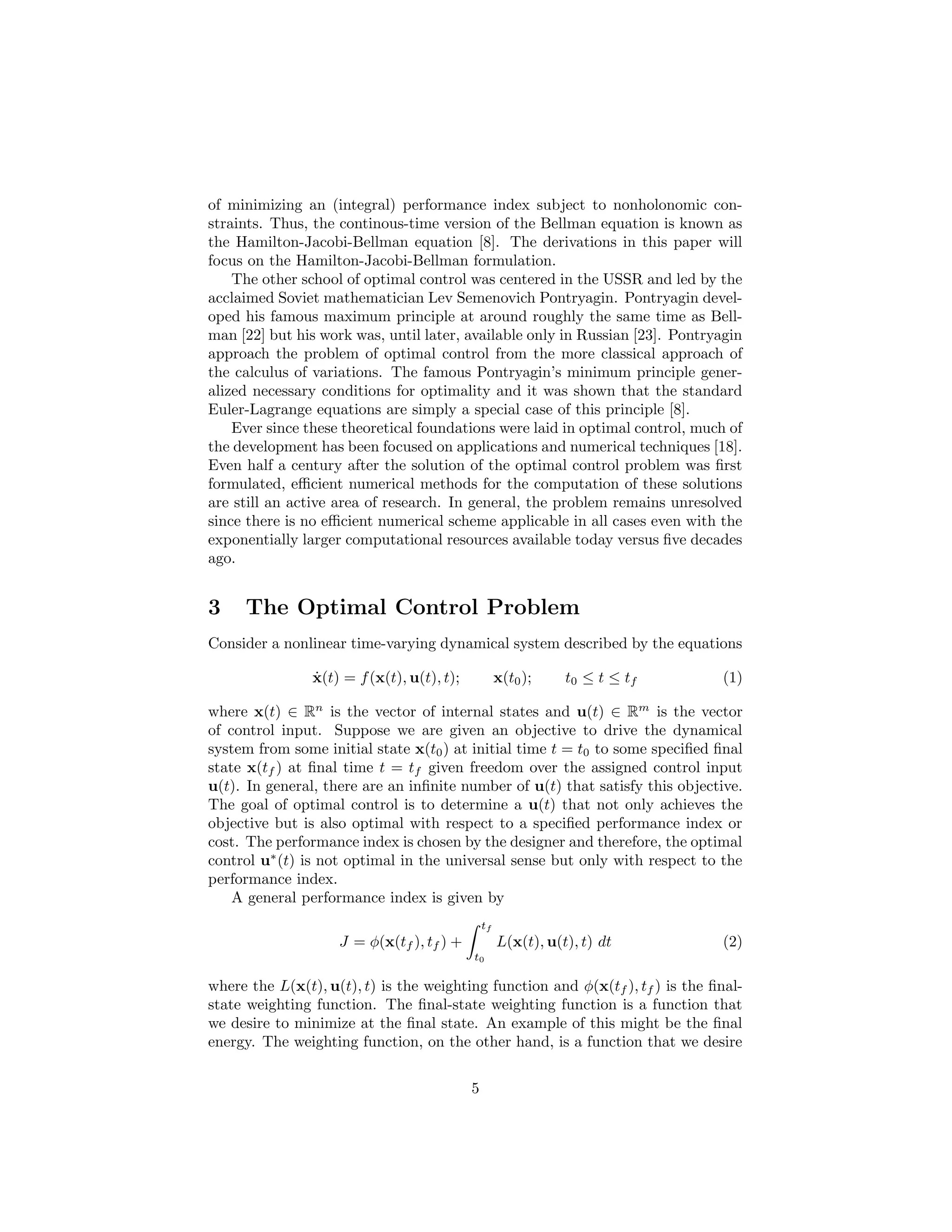 of minimizing an (integral) performance index subject to nonholonomic con-
straints. Thus, the continous-time version of the Bellman equation is known as
the Hamilton-Jacobi-Bellman equation [8]. The derivations in this paper will
focus on the Hamilton-Jacobi-Bellman formulation.
    The other school of optimal control was centered in the USSR and led by the
acclaimed Soviet mathematician Lev Semenovich Pontryagin. Pontryagin devel-
oped his famous maximum principle at around roughly the same time as Bell-
man [22] but his work was, until later, available only in Russian [23]. Pontryagin
approach the problem of optimal control from the more classical approach of
the calculus of variations. The famous Pontryagin’s minimum principle gener-
alized necessary conditions for optimality and it was shown that the standard
Euler-Lagrange equations are simply a special case of this principle [8].
    Ever since these theoretical foundations were laid in optimal control, much of
the development has been focused on applications and numerical techniques [18].
Even half a century after the solution of the optimal control problem was ﬁrst
formulated, eﬃcient numerical methods for the computation of these solutions
are still an active area of research. In general, the problem remains unresolved
since there is no eﬃcient numerical scheme applicable in all cases even with the
exponentially larger computational resources available today versus ﬁve decades
ago.


3    The Optimal Control Problem
Consider a nonlinear time-varying dynamical system described by the equations

                ˙
                x(t) = f (x(t), u(t), t);            x(t0 );    t0 ≤ t ≤ tf     (1)

where x(t) ∈ Rn is the vector of internal states and u(t) ∈ Rm is the vector
of control input. Suppose we are given an objective to drive the dynamical
system from some initial state x(t0 ) at initial time t = t0 to some speciﬁed ﬁnal
state x(tf ) at ﬁnal time t = tf given freedom over the assigned control input
u(t). In general, there are an inﬁnite number of u(t) that satisfy this objective.
The goal of optimal control is to determine a u(t) that not only achieves the
objective but is also optimal with respect to a speciﬁed performance index or
cost. The performance index is chosen by the designer and therefore, the optimal
control u∗ (t) is not optimal in the universal sense but only with respect to the
performance index.
    A general performance index is given by
                                                tf
                    J = φ(x(tf ), tf ) +             L(x(t), u(t), t) dt        (2)
                                            t0

where the L(x(t), u(t), t) is the weighting function and φ(x(tf ), tf ) is the ﬁnal-
state weighting function. The ﬁnal-state weighting function is a function that
we desire to minimize at the ﬁnal state. An example of this might be the ﬁnal
energy. The weighting function, on the other hand, is a function that we desire


                                            5
 