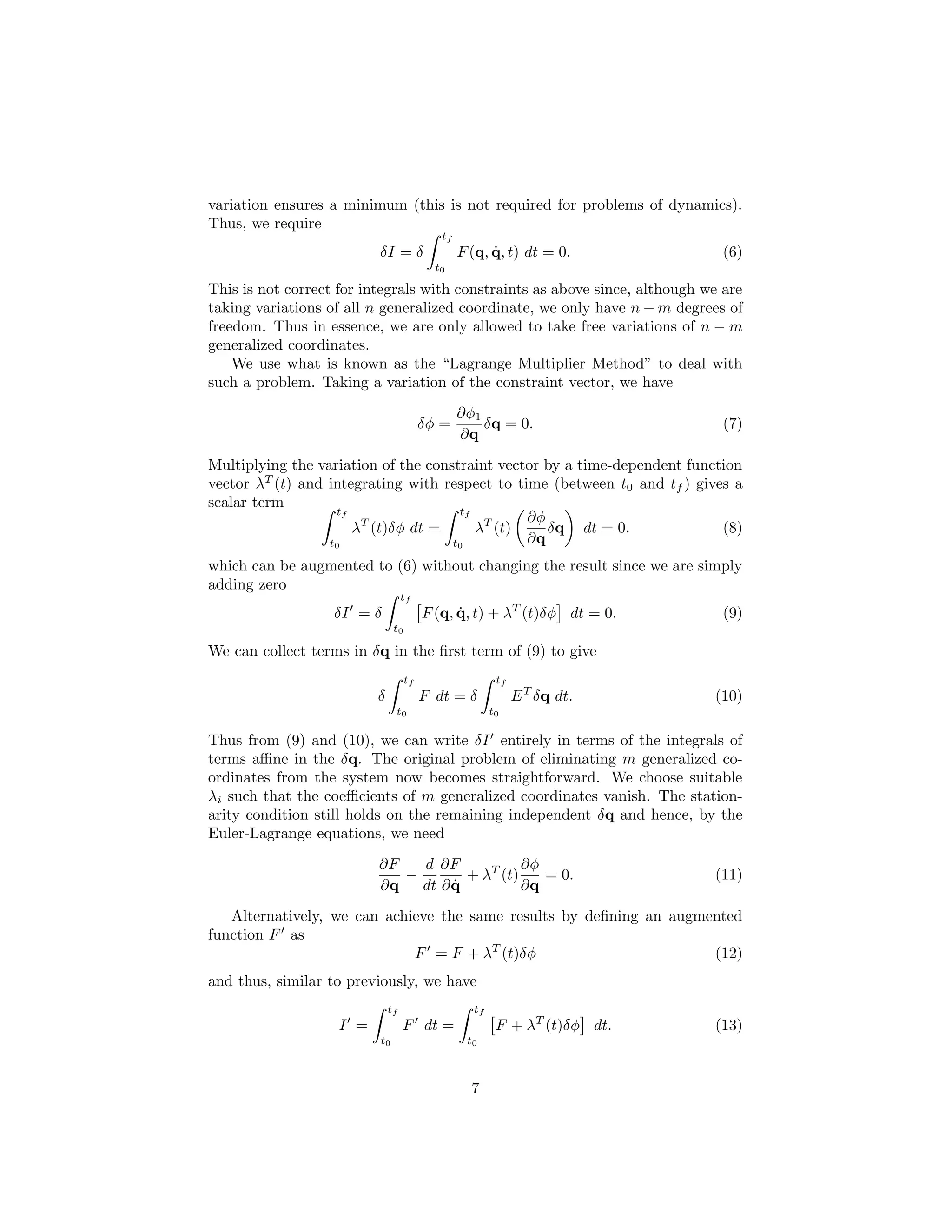 variation ensures a minimum (this is not required for problems of dynamics).
Thus, we require
                                            tf
                          δI = δ                       ˙
                                                 F (q, q, t) dt = 0.          (6)
                                           t0

This is not correct for integrals with constraints as above since, although we are
taking variations of all n generalized coordinate, we only have n − m degrees of
freedom. Thus in essence, we are only allowed to take free variations of n − m
generalized coordinates.
    We use what is known as the “Lagrange Multiplier Method” to deal with
such a problem. Taking a variation of the constraint vector, we have
                                                 ∂φ1
                                         δφ =        δq = 0.                  (7)
                                                 ∂q
Multiplying the variation of the constraint vector by a time-dependent function
vector λT (t) and integrating with respect to time (between t0 and tf ) gives a
scalar term
                   tf                 tf
                                                ∂φ
                      λT (t)δφ dt =      λT (t)    δq dt = 0.               (8)
                  t0                 t0         ∂q
which can be augmented to (6) without changing the result since we are simply
adding zero
                                   tf
                   δI = δ                F (q, q, t) + λT (t)δφ dt = 0.
                                               ˙                              (9)
                               t0

We can collect terms in δq in the ﬁrst term of (9) to give
                                    tf                   tf
                          δ              F dt = δ             E T δq dt.     (10)
                               t0                       t0

Thus from (9) and (10), we can write δI entirely in terms of the integrals of
terms aﬃne in the δq. The original problem of eliminating m generalized co-
ordinates from the system now becomes straightforward. We choose suitable
λi such that the coeﬃcients of m generalized coordinates vanish. The station-
arity condition still holds on the remaining independent δq and hence, by the
Euler-Lagrange equations, we need
                          ∂F   d ∂F            ∂φ
                             −        + λT (t)    = 0.                       (11)
                          ∂q        ˙
                               dt ∂ q          ∂q
   Alternatively, we can achieve the same results by deﬁning an augmented
function F as
                             F = F + λT (t)δφ                        (12)
and thus, similar to previously, we have
                              tf                   tf
                    I =            F dt =                F + λT (t)δφ dt.    (13)
                          t0                      t0



                                                   7
 